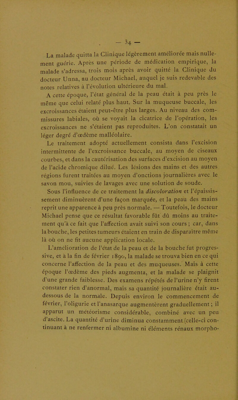 La malade quitta la Clinique légèrement améliorée mais nulle- ment guérie. Après une période de médication empirique, la malade s’adressa, trois mois après avoir quitté la Clinique du docteur Unna, au docteur Michael, auquel je suis redevable des notes relatives à l’évolution ultérieure du mal. A cette époque, l’état général de la peau était à peu près le même que celui relaté plus haut. Sur la muqueuse buccale, les excroissances étaient peut-être plus larges. Au niveau des com- missures labiales, où se voyait la cicatrice de l’opération, les excroissances ne s’étaient pas reproduites. L’on constatait un léger degré d’œdème malléolaire. Le traitement adopté actuellement consista dans l’excision intermittente de l’excroissance buccale, au moyen de ciseaux courbes, et dans la cautérisation des surfaces d’excision au moyen de l’acide chromique dilué. Les lésions des mains et des autres régions furent traitées au moyen d’onctions journalières avec le savon mou, suivies de lavages avec une solution de soude. Sous l’influence de ce traitement la discoloration et l’épaissis- sement diminuèrent d’une façon marquée, et la peau des mains reprit une apparence à peu près normale. — Toutefois, le docteur Michael pense que ce résultat favorable fût dû moins au traite- ment qu’à ce fait que l’affection avait suivi son cours ; car, dans la bouche, les petites tumeurs étaient en train de disparaître même là où on ne fit aucune application locale. L’amélioration de l’état de la peau et de la bouche fut progres- sive, et à la fin de février 1890, la malade se trouva bien en ce qui concerne l’affection de la peau et des muqueuses. Mais à cette époque l’œdème des pieds augmenta, et la malade se plaignit d’une grande faiblesse. Des examens répétés de l’urine n’y firent constater rien d’anormal, mais sa quantité journalière était au- dessous de la normale. Depuis environ le commencement de février, l’oligurie et l’anasarque augmentèrent graduellement; il apparut un météorisme considérable, combiné avec un peu d’ascite. La quantité d’urine diminua constamment (celle-ci con- tinuant à ne renfermer ni albumine ni éléments rénaux morpho-
