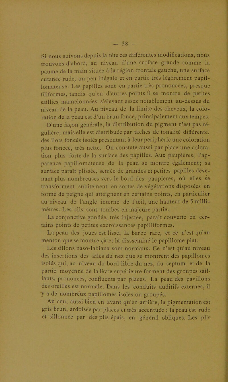 Si nous suivons depuis la tète ces différentes modifications, nous trouvons d’abord, au niveau d’une surface grande comme la paume de la main située à la région frontale gauche, une surface cutanée rude, un peu inégale et en partie très légèrement papil- lomateuse. Les papilles sont en partie très prononcées, presque filiformes, tandis qu’en d’autres points il se montre de petites saillies mamelonnées s’élevant assez notablement au-dessus du niveau de la peau. Au niveau de la limite des cheveux, la colo- ration de la peau est d’un brun foncé, principalement aux tempes. D’une façon générale, la distribution du pigment n’est pas ré- gulière, mais elle est distribuée par taches de tonalité différente, des îlots foncés isolés présentant à leur périphérie une coloration plus foncée, très nette. On constate aussi par place une colora- tion plus forte de la surface des papilles. Aux paupières, l’ap- parence papillomateuse de la peau se montre également; sa surface paraît plissée, semée de grandes et petites papilles deve- nant plus nombreuses vers le bord des paupières, où elles se transforment subitement en sortes de végétations disposées en forme de peigne qui atteignent en certains points, en particulier au niveau de l’angle interne de l’œil, une hauteur de 5 milli- mètres. Les cils sont tombés en majeure partie. La conjonctive gonfiée, très injectée, paraît couverte en cer- tains points de petites excroissances papilliformes. La peau des joues est lisse, la barbe rare, et ce n’est qu’au menton que se montre çà et là dissséminé le papillome plat. Les sillons naso-labiaux sont normaux. Ce n’est qu’au niveau des insertions des ailes du nez que se montrent des papillomes isolés qui, au niveau du bord libre du nez, du septum et de la partie moyenne de la lèvre supérieure forment des groupes sail- lants, prononcés, confluents par places. La peau des pavillons des oreilles est normale. Dans les conduits auditifs externes, il y a de nombreux papillomes isolés ou groupés. Au cou, aussi bien en avant qu’en arrière, la pigmentation est gris brun, ardoisée par places et très accentuée ; la peau est rude et sillonnée par des plis épais, en général obliques. Les plis