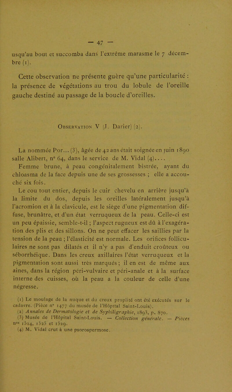 usqu’au bout et succomba dans l’extrême marasme le 7 décem- bre (1). Cette observation ne présente guère qu’une particularité : la présence de végétations au trou du lobule de l’oreille gauche destiné au passage de la boucle d’oreilles. Observation V (J. Darier) (2). La nommée Por... (3), âgée de 42 ans était soignée en juin 1890 salle Alibert, n° 64, dans le service de M. Vidal (4).... Femme brune, à peau congénitalement bistrée, ayant du chloasma de la face depuis une de ses grossesses ; elle a accou- ché six fois. Le cou tout entier, depuis le cuir chevelu en arrière jusqu’à la limite du dos, depuis les oreilles latéralement jusqu’à l'acromion et à la clavicule, est le siège d'une pigmentation dif- fuse, brunâtre, et d’un état verruqueux de la peau. Celle-ci est un peu épaissie, semble-t-il ; l’aspect rugueux est dû à l’exagéra- tion des plis et des sillons. On ne peut effacer les saillies par la tension de la peau ; l’élasticité est normale. Les orifices follicu- laires ne sont pas dilatés et il n’y a pas d'enduit croûteux ou séborrhéique. Dans les creux axillaires l’état verruqueux et la pigmentation sont aussi très marqués ; il en est de même aux aines, dans la région péri-vulvaire et péri-anale et à la surface interne des cuisses, où la peau a la couleur de celle d’une négresse. (1) Le moulage de la nuque et du creux proplité ont été exécutés sur le cadavre. (Pièce n” 1477 du musée de l’Hôpital Saint-Louis). (2) Annales de Dermatologie et de Syphiligraphie, 1893, p. 870. (3) Musée de l’Hôpital Saint-Louis. — Collection generale. — Pièces nos 1024, 1525 et 1529. (4) M. Vidal crut à une psorospermose.