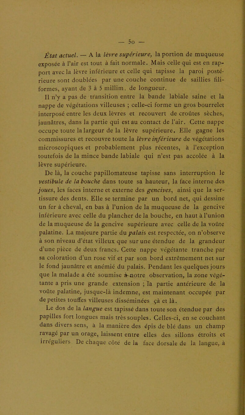 État actuel. — A la lèvre supérieure, la portion de muqueuse exposée à l’air est tout à fait normale. Mais celle qui est en rap- port avec la lèvre inférieure et celle qui tapisse la paroi posté- rieure sont doublées par une couche continue de saillies fili- formes, ayant de 3 à 5 millim. de longueur. Il n’y a pas de transition entre la bande labiale saine et la nappe de végétations villeuses ; celle-ci forme un gros bourrelet interposé entre les deux lèvres et recouvert de croûtes sèches, jaunâtres, dans la partie qui est au contact de l’air. Cette nappe occupe toute la largeur de la lèvre supérieure. Elle gagne les commissures et recouvre toute la lèvre inférieure de végétations microscopiques et probablement plus récentes, à l’exception toutefois de la mince bande labiale qui n’est pas accolée à la lèvre supérieure. De là, la couche papillomateuse tapisse sans interruption le vestibule de la bouche dans toute sa hauteur, la face interne des joues, les faces interne et externe des gencives, ainsi que la ser- tissure des dents. Elle se termine par un bord net, qui dessine un fer à cheval, en bas à l’union de la muqueuse de la gencive inférieure avec celle du plancher de la bouche, en haut à l’union de la muqueuse de la gencive supérieure avec celle de la voûte palatine. La majeure partie du palais est respectée, on n’observe à son niveau d’état villeux que sur une étendue de la grandeur d’une pièce de deux francs. Cette nappe végétante tranche par sa coloration d’un rose vif et par son bord extrêmement net sur le fond jaunâtre et anémié du palais. Pendant les quelques jours que la malade a été soumise à-notre observation, la zone végé- tante a pris une grande extension ; la partie antérieure de la voûte palatine, jusque-là indemne, est maintenant occupée par de petites touffes villeuses disséminées çà et là. Le dos de la langue est tapissé dans toute son étendue par des papilles fort longues mais très souples. Celles-ci, en se couchant dans divers sens, à la manière des épis de blé dans un champ ravagé par un orage, laissent entre elles des sillons étroits et irréguliers De chaque côté de la face dorsale de la langue, à