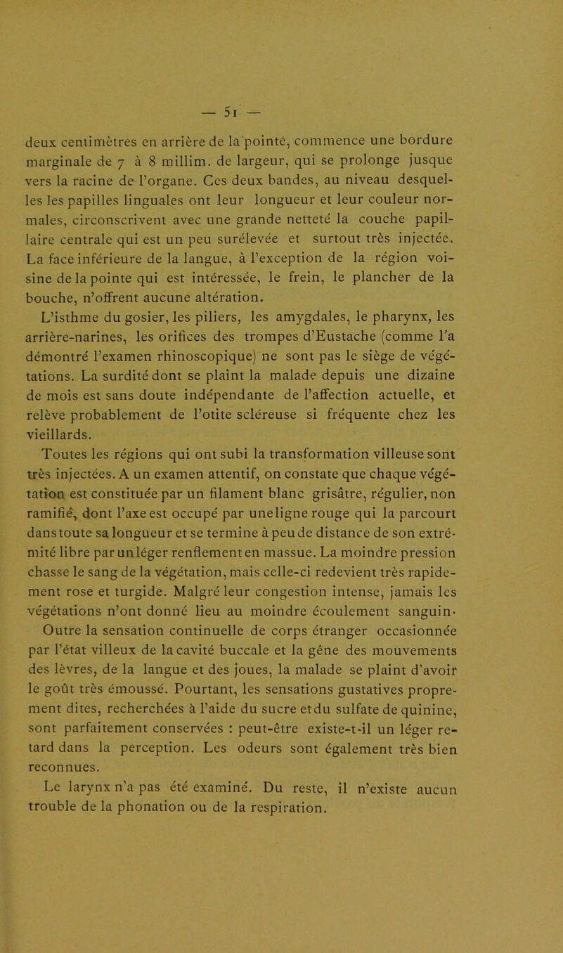 deux centimètres en arrière de la pointe, commence une bordure marginale de 7 à 8 millim. de largeur, qui se prolonge jusque vers la racine de l’organe. Ces deux bandes, au niveau desquel- les les papilles linguales ont leur longueur et leur couleur nor- males, circonscrivent avec une grande nettete' la couche papil- laire centrale qui est un peu surélevée et surtout très injectée. La face inférieure de la langue, à l’exception de la région voi- sine de la pointe qui est intéressée, le frein, le plancher de la bouche, n’offrent aucune altération. L’isthme du gosier, les piliers, les amygdales, le pharynx, les arrière-narines, les orifices des trompes d’Eustache (comme l’a démontré l’examen rhinoscopique) ne sont pas le siège de végé- tations. La surdité dont se plaint la malade depuis une dizaine de mois est sans doute indépendante de l’affection actuelle, et relève probablement de l’otite scléreuse si fréquente chez les vieillards. Toutes les régions qui ont subi la transformation villeuse sont très injectées. A un examen attentif, on constate que chaque végé- tation est constituée par un filament blanc grisâtre, régulier, non ramifié, dont l’axe est occupé par uneligne rouge qui la parcourt danstoute sa longueur et se termine àpeude distance de son extré- mité libre par unléger renflement en massue. La moindre pression chasse le sang de la végétation, mais celle-ci redevient très rapide- ment rose et turgide. Malgré leur congestion intense, jamais les végétations n’ont donné lieu au moindre écoulement sanguin- Outre la sensation continuelle de corps étranger occasionnée par l’état villeux de la cavité buccale et la gêne des mouvements des lèvres, de la langue et des joues, la malade se plaint d’avoir le goût très émoussé. Pourtant, les sensations gustatives propre- ment dites, recherchées à l’aide du sucre etdu sulfate de quinine, sont parfaitement conservées : peut-être existe-t-il un léger re- tard dans la perception. Les odeurs sont également très bien reconnues. Le larynx n’a pas été examiné. Du reste, il n’existe aucun trouble de la phonation ou de la respiration.