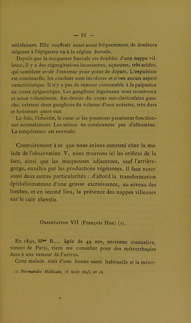 satisfaisant. Elle souffrait aussi assez fre'quemment de douleurs siégeant à l’épigastre ou à la région dorsale. Depuis que la muqueuse buccale est doublée d’une nappe vil- leuse, il y a des régurgitations incessantes, aqueuses, très acides, qui semblent avoir l’estomac pour point de départ. L’expuition est continuelle, les crachats sont incolores et n’ont aucun aspect caractéristique. Il n’y a pas de tumeur constatable à la palpation au creux épigastrique. Les ganglions inguinaux sont nombreux et assez volumineux. Au-dessus du creux sus-claviculaire gau- che, existent deux ganglions du volume d’une noisette, très durs et fusionnés entre eux. » Le foie, l’intestin, le cœur et les poumons paraissent fonction- ner normalement. Les urines ne contiennent pas d’albumine. La température est normale. Contrairement à ce que nous avions constaté chez la ma- lade de l’observation V, nous trouvons ici les orifices de la face, ainsi que les muqueuses adjacentes, sauf l’arrière- gorge, envahis par les productions végétantes. 11 faut noter aussi deux autres particularités : d’abord la transformation épithéliomateuse d’une grosse excroissance, au niveau des lombes, et en second lieu, la présence des nappes villeuses sur le cuir chevelu. Observation VII (François Hue) (i). En 1890, Mm' R..., âgée de 49 ans, ancienne couturière, venant de Paris, vient me consulter pour des métrorrhagies dues à une tumeur de l’utérus. Cette malade était d’une bonne santé habituelle et la méno- (1) Normandie Médicale, i5 Août i8q3, n° 16. ■>