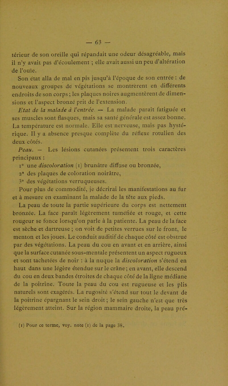 térieur de son oreille qui répandait une odeur désagréable, mais il n’y avait pas d’écoulement ; elle avait aussi un peu d’altération de l’ouïe. Son état alla de mal en pis jusqu’à l’époque de son entrée : de nouveaux groupes de végétations se montrèrent en différents endroits de son corps ; les plaques noires augmentèrent de dimen- sions et l’aspect bronzé prit de l’extension. Etat de la malade à Ventrée. — La malade paraît fatiguée et ses muscles sont flasques, mais sa santé générale est assez bonne. La température est normale. Elle est nerveuse, mais pas hysté- rique. Il y a absence presque complète du réflexe rotulien des deux côtés. Peau. — Les lésions cutanées présentent trois caractères principaux : i° une discoloration (i) brunâtre diffuse ou bronzée, 2° des plaques de coloration noirâtre, 3° des végétations verruqueuses. Pour plus de commodité, je décrirai les manifestations au fur et à mesure en examinant la malade de la tête aux pieds. La peau de toute la partie supérieure du corps est nettement bronzée. La face paraît légèrement tuméfiée et rouge, et cette rougeur se fonce lorsqu’on parle à la patiente. La peau de la face est sèche et dartreuse ; on voit de petites verrues sur le front, le menton et les joues. Le conduit auditif de chaque côté est obstrué par des végétations. La peau du cou en avant et en arrière, ainsi que la surface cutanée sous-mentale présentent un aspect rugueux et sont tachetées de noir : à la nuque la discoloration s’étend en haut dans une légère étendue sur le crâne ; en avant, elle descend du cou en deux bandes étroites de chaque côté de la ligne médiane de la poitrine. Toute la peau du cou est rugueuse et les plis naturels sont exagérés. La rugosité s’étend sur tout le devant de la poitrine épargnant le sein droit ; le sein gauche n’est que très légèrement atteint. Sur la région mammaire droite, la peau pré- (i) Pour ce terme, voy. note (i) de la page 38.