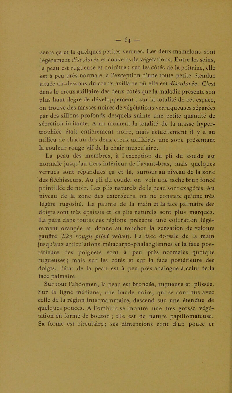 sente ça et là quelques petites verrues. Les deux mamelons sont légèrement discolorés et couverts de végétations. Entre les seins, la peau est rugueuse et noirâtre ; sur les côtés de la poitrine, elle est à peu près normale, à l’exception d’une toute petite étendue située au-dessous du creux axillaire où elle est discolorée. C’est dans le creux axillaire des deux côtés que la maladie présente son plus haut degré de développement ; sur la totalité de cet espace, on trouve des masses noires de végétations verruqueuses séparées par des sillons profonds desquels suinte une petite quantité de sécrétion irritante. A un moment la totalité de la masse hyper- trophiée était entièrement noire, mais actuellement il y a au milieu de chacun des deux creux axillaires une zone présentant la couleur rouge vif de la chair musculaire. La peau des membres, à l’exception du pli du coude est normale jusqu’au tiers intérieur de l’avant-bras, mais quelques verrues sont répandues ça et là, surtout au niveau de la zone des fléchisseurs. Au pli du coude, on voit une tache brun foncé pointillée de noir. Les plis naturels de la peau sont exagérés. Au niveau de la zone des extenseurs, on ne constate qu’une très légère rugosité. La paume de la main et la face palmaire des doigts sont très épaissis et les plis naturels sont plus marqués. La peau dans toutes ces régions présente une coloration légè- rement orangée et donne au toucher la sensation de velours gauffré [like rough piled velvet). La face dorsale de la main jusqu’aux articulations métacarpo-phalangiennes et la face pos- térieure des poignets sont à peu près normales quoique rugueuses ; mais sur les côtés et sur la face postérieure des doigts, l’état de la peau est à peu près analogue à.celui de la face palmaire. Sur tout l’abdomen, la peau est bronzée, rugueuse et plissée. Sur la ligne médiane, une bande noire, qui se continue avec celle de la région intermammaire, descend sur une étendue de quelques pouces. A l’ombilic se montre une très grosse végé- tation en forme de bouton ; elle est de nature papillomateuse. Sa forme est circulaire ; ses dimensions sont d’un pouce et