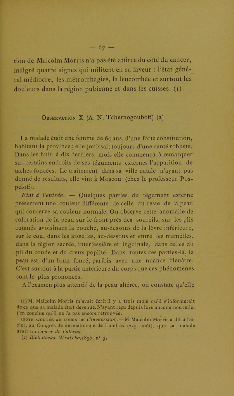 tion de Malcolm Morris n’a pas été attirée du côté du cancer, malgré quatre signes qui militent en sa faveur : l’état géné- ral médiocre, les métrorrhagies, la leucorrhée et surtout les douleurs dans la région pubienne et dans les cuisses, (i) Observation X (A. N. Tchernogouboff) (2) La malade était une femme de 60 ans, d’une forte constitution, habitant la province ; elle jouissait toujours d’une santé robuste. Dans les huit à dix derniers mois elle commença à remarquer sur certains endroits de ses téguments externes l’apparition de taches foncées. Le traitement dans sa ville natale n’ayant pas donné de résultats, elle vint à Moscou (chez le professeur Pos- peloff). Etat à Ventrée. — Quelques parties du tégument externe présentent une couleur différente de celle du reste de la peau qui conserve sa couleur normale. On observe cette anomalie de coloration de la peau sur le front près des sourcils, sur les plis cutanés avoisinant la bouche, au-dessous de la lèvre inférieure, sur le cou, dans les aisselles, au-dessous et entre les mamelles, dans la région sacrée, interfessière et inguinale, dans celles du pli du coude et du creux poplité. Dans toutes ces parties-là, la peau est d’un brun foncé, parfois avec une nuance bleuâtre. C’est surtout à la partie antérieure du corps que ces phénomènes sont le plus prononcés. A l’examen plus attentif de la peau altérée, on constate qu’elle (1) M. Malcolm Morris m’avait écrit il y a trois mois qu’il s’informerait de ce que sa malade était devenue. N’ayant reçu depuis lors aucune nouvelle, j’en conclus qu’il ne l’a pas encore retrouvée. (note ajoutée au cours de l’impression).— M. Malcolm Morris a dit àDa- rier, au Congrès de dermatologie de Londres (2-9 août), que sa malade avait un cancer de l’utérus. (2) Bibliotheka Wratcha, 1895, n* 9.
