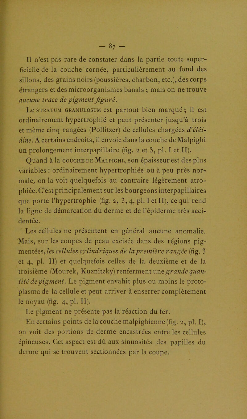 Il n’est pas rare de constater dans la partie toute super- ficielle de la couche cornée, particulièrement au fond des sillons, des grains noirs (poussières, charbon, etc.), des corps étrangers et des microorganismes banals ; mais on ne trouve aucune trace de pigment figuré. Le stratum granulosum est partout bien marqué ; il est ordinairement hypertrophié et peut présenter jusqu’à trois et même cinq rangées (Pollitzer) de cellules chargées d’éléi- dine. A certains endroits, il envoie dans la couche de Malpighi un prolongement interpapillaire (fig. 2 et 3, pl. I et II). Quand à la couche de Malpighi, son épaisseur est des plus variables : ordinairement hypertrophiée ou à peu près nor- male, on la voit quelquefois au contraire légèrement atro- phiée. C’est principalement sur les bourgeons interpapillaires que porte l’hypertrophie (fig. 2, 3,4, pl. I et II), ce qui rend la ligne de démarcation du derme et de l’épiderme très acci- dentée. Les cellules ne présentent en général aucune anomalie. Mais, sur les coupes de peau excisée dans des régions pig- mentées, les cellules cylindriques de la première rangée (fig. 3 et 4, pl. II) et quelquefois celles de la deuxième et de la troisième (Mourek, Kuznitzky) renferment une grande quan- tité de pigment. Le pigment envahit plus ou moins le proto- plasma de la cellule et peut arriver à enserrer complètement le noyau (fig. 4, pl. II). Le pigment ne présente pas la réaction du fer. En certains points de la couche malpighienne (fig. 2, pl. I), on voit des portions de derme encastrées entre les cellules épineuses. Cet aspect est dû aux sinuosités des papilles du derme qui se trouvent sectionnées par la coupe.