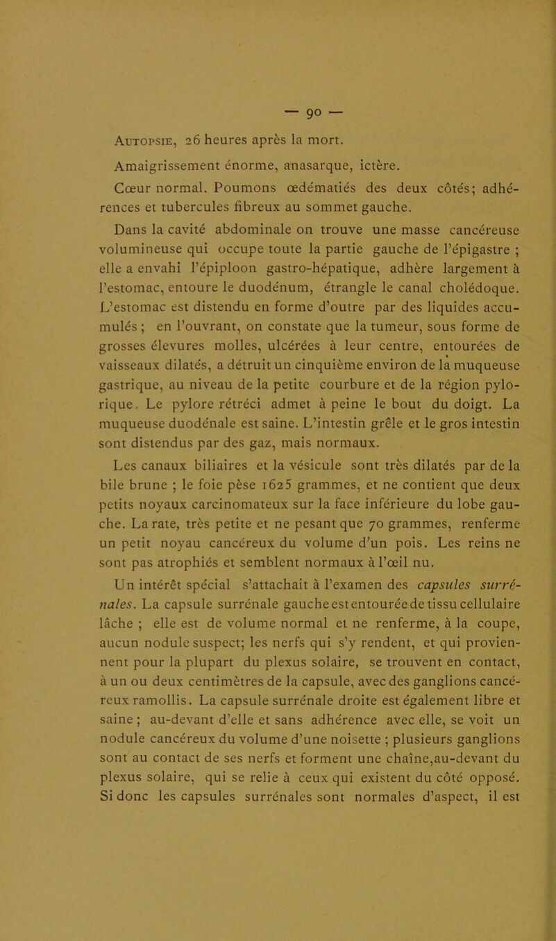 — 9° — Autopsie, 26 heures après la mort. Amaigrissement énorme, anasarque, ictère. Cœur normal. Poumons œdématiés des deux côtés; adhé- rences et tubercules fibreux au sommet gauche. Dans la cavité abdominale on trouve une masse cancéreuse volumineuse qui occupe toute la partie gauche de l’épigastre ; elle a envahi l’épiploon gastro-hépatique, adhère largement à l’estomac, entoure le duodénum, étrangle le canal cholédoque. L’estomac est distendu en forme d’outre par des liquides accu- mulés ; en l’ouvrant, on constate que la tumeur, sous forme de grosses élevures molles, ulcérées à leur centre, entourées de vaisseaux dilatés, a détruit un cinquième environ de la muqueuse gastrique, au niveau de la petite courbure et de la région pylo- rique. Le pylore rétréci admet à peine le bout du doigt. La muqueuse duode'nale est saine. L’intestin grêle et le gros intestin sont distendus par des gaz, mais normaux. Les canaux biliaires et la vésicule sont très dilatés par de la bile brune ; le foie pèse 1625 grammes, et ne contient que deux petits noyaux carcinomateux sur la face inférieure du lobe gau- che. La rate, très petite et ne pesant que 70 grammes, renferme un petit noyau cancéreux du volume d’un pois. Les reins ne sont pas atrophiés et semblent normaux à l’œil nu. Un intérêt spécial s’attachait à l’examen des capsules surré- nales. La capsule surrénale gauche estentouréede tissu cellulaire lâche ; elle est de volume normal et ne renferme, à la coupe, aucun nodule suspect; les nerfs qui s’y rendent, et qui provien- nent pour la plupart du plexus solaire, se trouvent en contact, à un ou deux centimètres de la capsule, avec des ganglions cancé- reux ramollis. La capsule surrénale droite est également libre et saine ; au-devant d’elle et sans adhérence avec elle, se voit un nodule cancéreux du volume d’une noisette ; plusieurs ganglions sont au contact de ses nerfs et forment une chaîne,au-devant du plexus solaire, qui se relie à ceux qui existent du côté opposé. Si donc les capsules surrénales sont normales d’aspect, il est