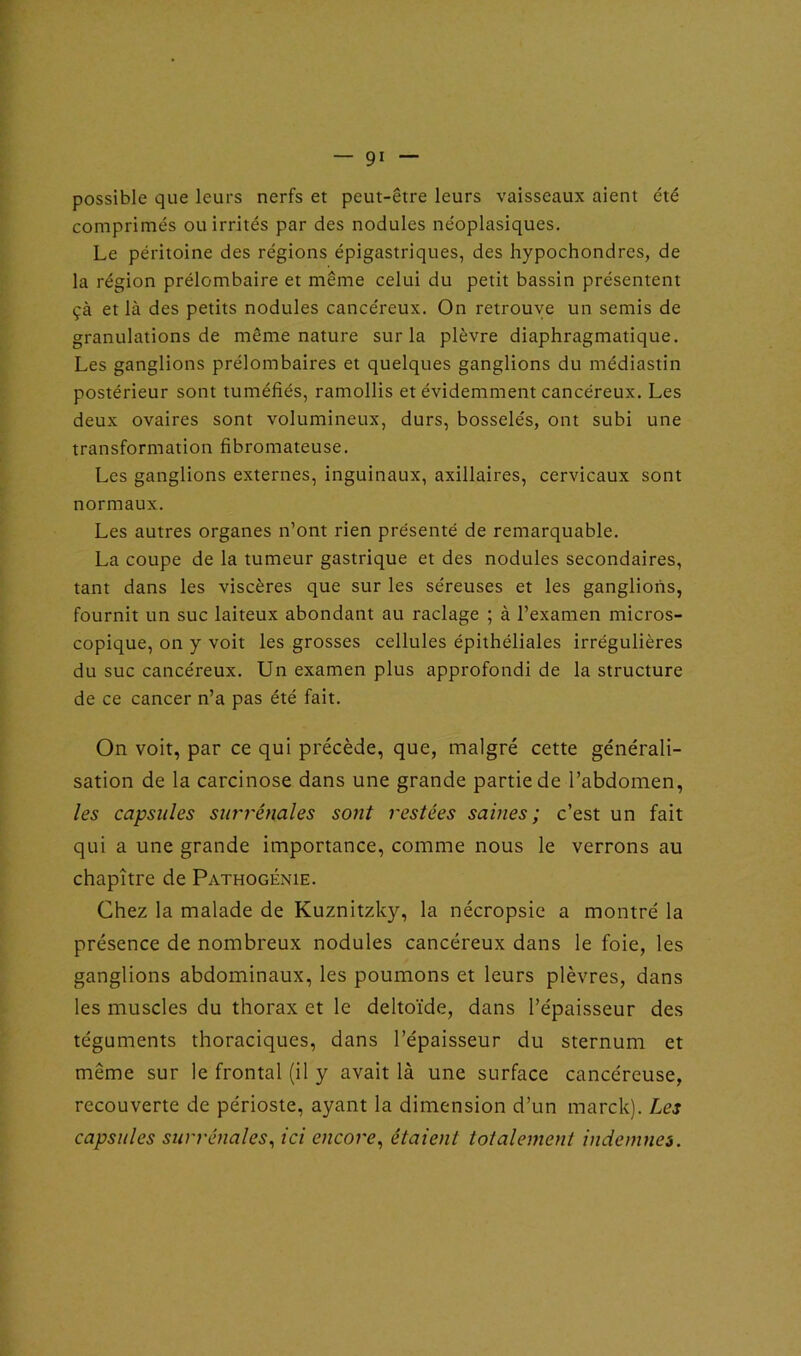 possible que leurs nerfs et peut-être leurs vaisseaux aient été comprimés ou irrités par des nodules néoplasiques. Le péritoine des régions épigastriques, des hypochondres, de la région prélombaire et même celui du petit bassin présentent çà et là des petits nodules cancéreux. On retrouve un semis de granulations de même nature sur la plèvre diaphragmatique. Les ganglions prélombaires et quelques ganglions du médiastin postérieur sont tuméfiés, ramollis et évidemment cancéreux. Les deux ovaires sont volumineux, durs, bosselés, ont subi une transformation fibromateuse. Les ganglions externes, inguinaux, axillaires, cervicaux sont normaux. Les autres organes n’ont rien présenté de remarquable. La coupe de la tumeur gastrique et des nodules secondaires, tant dans les viscères que sur les séreuses et les ganglions, fournit un suc laiteux abondant au raclage ; à l’examen micros- copique, on y voit les grosses cellules épithéliales irrégulières du suc cancéreux. Un examen plus approfondi de la structure de ce cancer n’a pas été fait. On voit, par ce qui précède, que, malgré cette générali- sation de la carcinose dans une grande partie de l’abdomen, les capsules surrénales sont restées saines ; c’est un fait qui a une grande importance, comme nous le verrons au chapitre de Pathogénie. Chez la malade de Kuznitzky, la nécropsie a montré la présence de nombreux nodules cancéreux dans le foie, les ganglions abdominaux, les poumons et leurs plèvres, dans les muscles du thorax et le deltoïde, dans l’épaisseur des téguments thoraciques, dans l’épaisseur du sternum et même sur le frontal (il y avait là une surface cancéreuse, recouverte de périoste, ayant la dimension d’un marck). Les capsules surrénales, ici encore, étaient totalement indemnes.