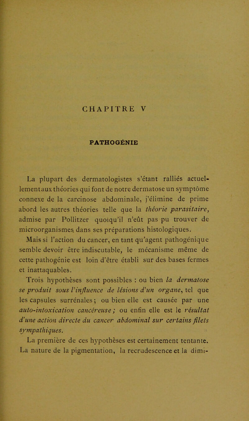 PATHOGÉNIE La plupart des dermatologistes s’étant ralliés actuel- lementaux théories qui font de notre dermatose un symptôme connexe de la carcinose abdominale, j’élimine de prime abord les autres théories telle que la théorie parasitaire, admise par Pollitzer quoiqu’il n’eût pas pu trouver de microorganismes, dans ses préparations histologiques. Mais si l’action du cancer, en tant qu’agent pathogénique semble devoir être indiscutable, le mécanisme même de cette pathogénie est loin d’être établi sur des bases fermes et inattaquables. Trois hypothèses sont possibles : ou bien la dermatose se produit sous Vinjluence de lésions d'un organe, tel que les capsules surrénales; ou bien elle est causée par une auto-intoxication cancéreuse ; ou enfin elle est le résultat d’une action directe du cancer abdominal sur certains filets sympathiques. La première de ces hypothèses est certainement tentante. La nature de la pigmentation, la recrudescence et la dimi-