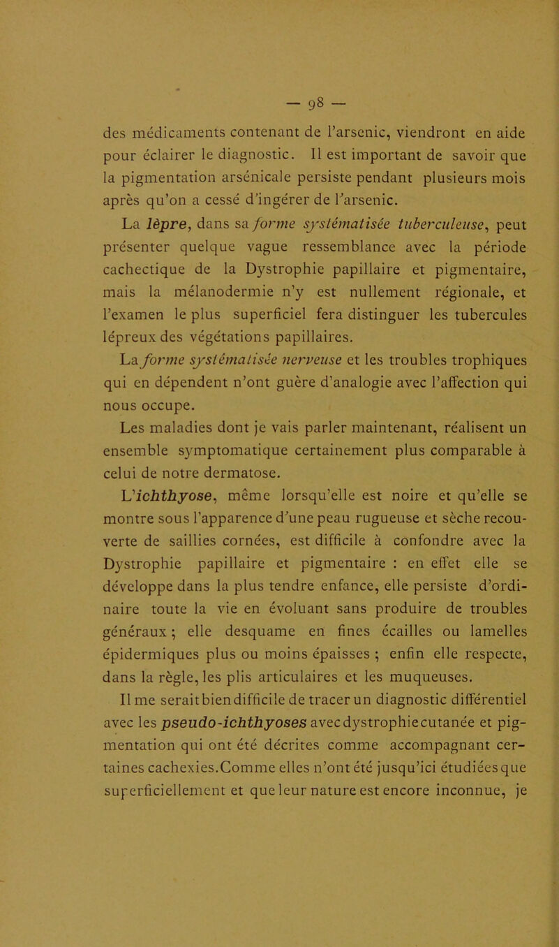 — g8 des médicaments contenant de l’arsenic, viendront en aide pour éclairer le diagnostic. 11 est important de savoir que la pigmentation arsenicale persiste pendant plusieurs mois après qu’on a cessé d’ingérer de l’arsenic. La lèpre, dans sa forme systématisée tuberculeuse, peut présenter quelque vague ressemblance avec la période cachectique de la Dystrophie papillaire et pigmentaire, mais la mélanodermie n’y est nullement régionale, et l’examen le plus superficiel fera distinguer les tubercules lépreux des végétations papillaires. La forme systématisée nerveuse et les troubles trophiques qui en dépendent n’ont guère d’analogie avec l’affection qui nous occupe. Les maladies dont je vais parler maintenant, réalisent un ensemble symptomatique certainement plus comparable à celui de notre dermatose. Vichthyose, même lorsqu’elle est noire et qu’elle se montre sous l’apparence d’une peau rugueuse et sèche recou- verte de saillies cornées, est difficile à confondre avec la Dystrophie papillaire et pigmentaire : en effet elle se développe dans la plus tendre enfance, elle persiste d’ordi- naire toute la vie en évoluant sans produire de troubles généraux ; elle desquame en fines écailles ou lamelles épidermiques plus ou moins épaisses ; enfin elle respecte, dans la règle, les plis articulaires et les muqueuses. Il me seraitbiendifficile de tracer un diagnostic différentiel avec les pseudo-ichthyoses avecdystrophiecutanée et pig- mentation qui ont été décrites comme accompagnant cer- taines cachexies.Comme elles n’ont été jusqu’ici étudiées que superficiellement et que leur nature est encore inconnue, je