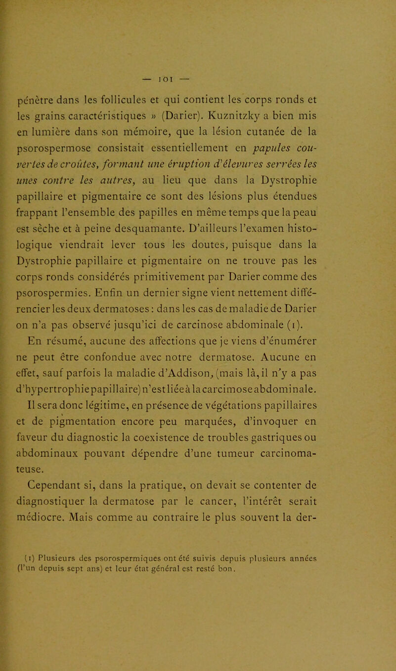 pénètre dans les follicules et qui contient les corps ronds et les grains caractéristiques » (Darier). Kuznitzky a bien mis en lumière dans son mémoire, que la lésion cutanée de la psorospermose consistait essentiellement en papules cou- vertes de croûtes, formant une éruption d'élevures serrées les unes contre les autres, au lieu que dans la Dystrophie papillaire et pigmentaire ce sont des lésions plus étendues frappant l’ensemble des papilles en même temps que la peau est sèche et à peine desquamante. D’ailleurs l’examen histo- logique viendrait lever tous les doutes, puisque dans la Dystrophie papillaire et pigmentaire on ne trouve pas les corps ronds considérés primitivement par Darier comme des psorospermies. Enfin un dernier signe vient nettement diffé- rencier les deux dermatoses : dans les cas de maladie de Darier on n’a pas observé jusqu’ici de carcinose abdominale (i). En résumé, aucune des affections que je viens d’énumérer ne peut être confondue avec notre dermatose. Aucune en effet, sauf parfois la maladie d’Addison, (mais là, il n'y a pas d’hypertrophiepapillaire)n’estliéeàlacarcimose abdominale. Il sera donc légitime, en présence de végétations papillaires t et de pigmentation encore peu marquées, d’invoquer en faveur du diagnostic la coexistence de troubles gastriques ou abdominaux pouvant dépendre d’une tumeur carcinoma- teuse. Cependant si, dans la pratique, on devait se contenter de diagnostiquer la dermatose par le cancer, l’intérêt serait médiocre. Mais comme au contraire le plus souvent la der- (i) Plusieurs des psorospermiques ont été suivis depuis plusieurs années (l’un depuis sept ans) et leur état général est resté bon.