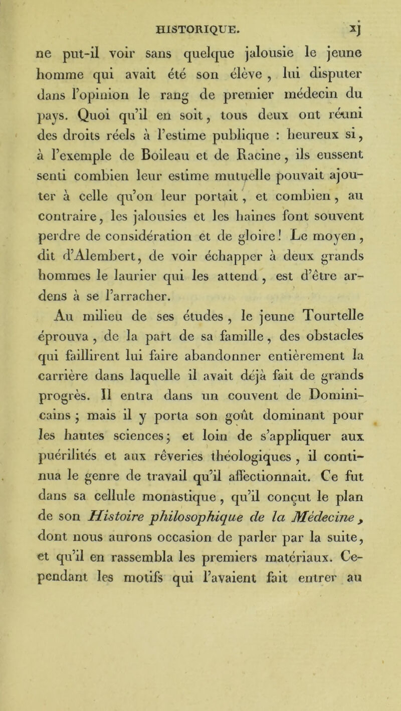 ne put-il voir sans quelque jalousie le jeune homme qui avait été son élève , lui disputer dans l’opinion le rang de premier médecin du pays. Quoi qu’il en soit, tous deux ont réuni des droits réels à l’estime publique : heureux si, à l’exemple de Boileau et de Racine, ils eussent senti combien leur estime mutuelle pouvait ajou- ter à celle qu’on leur portait, et combien, au contraire, les jalousies et les liaines font souvent perdre de considération et de gloire! Le moyen, dit d’Alembert, de voir échapper à deux grands hommes le laurier qui les attend , est d’être ar- dens à se l’arracher. Au milieu de ses études , le jeune Tourtelle éprouva , de la part de sa famille, des obstacles qui faillirent lui faire abandonner entièrement la carrière dans laquelle il avait déjà fait de grands progrès. Il entra dans un couvent de Domini- cains ; mais il y porta son goût dominant pour les hautes sciences; et loin de s’appliquer aux puérilités et aux rêveries théologiques , il conti- nua le genre de travail qu’il affectionnait. Ce fut dans sa cellule monastique , cpi’il conçut le plan de son Histoire philosophique de la Médecine, dont nous aurons occasion de parler par la suite, et qu’il en rassembla les premiers matériaux. Ce- pendant les motifs qui l’avaient fait entrer au