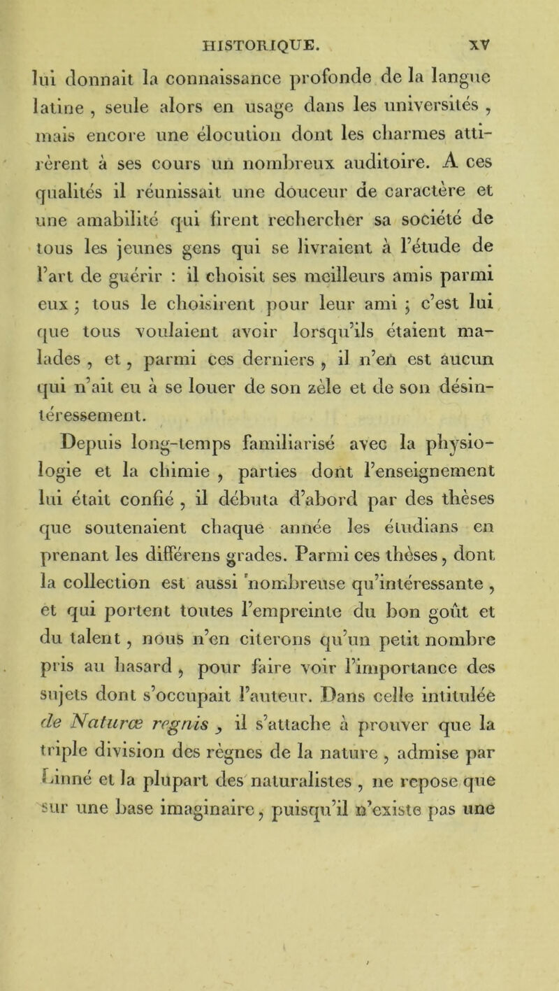 lui donnait la connaissance profonde de la langue latine , seule alors en usage dans les universités , mais encore une élocution dont les charmes atti- rèrent à ses cours un nombreux auditoire. A ces qualités il réunissait une douceur de caractère et une amabilité qui firent rechercher sa société de tous les jeunes gens qui se livraient à l’étude de l’art de guérir : il choisit ses meilleurs amis parmi eux j tous le choisirent pour leur ami j c’est lui que tous voulaient avoir lorsqu’ils étaient ma- lades , et, parmi ces derniers , il n’eil est aucun qui n’ait eu à se louer de son zèle et de son désin- téressement. Depuis long-temps familiarisé avec la physio- logie et la chimie , parties dont l’enseignement lui était confié , il débuta d’abord par des thèses que soutenaient chaque année les éiudians en prenant les différens grades. Parmi ces thèses, dont la collection est aussi 'nombreuse qu’intéressante , et qui portent toutes l’empreinte du bon goût et du talent, nous n’en citerons qu’un petit nombre pris au hasard , pour faire voir l’importance des sujets dont s’occupait l’auteur. Dans celle intitulée de Naturœ rogriis , il s’attache à prouver que la triple division des règnes de la nature , admise par biuné et la plupart des naturalistes , ne repose que sur une base imaginaire, puisqu’il n’existe pas une