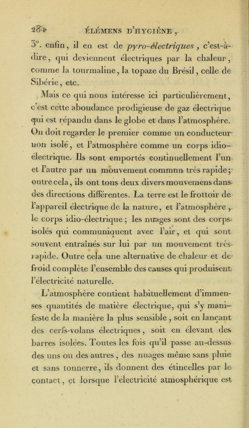 y. enfin, il en est de j)yro-électriques y e’est-à- dire, qui deviennent éleetriques ]>ar la chaleur, comme la tourmaline, la topaze du Brésil, celle de Sil )érie, etc. Mais ce qui nous intéresse ici particulièrement, c’est cette abondance prodigieuse de gaz électrique qui est répandu dans le globe et dans l’atmosphère. On doit regarder le premier comme un conducteur' non isolé, et l’atmosphère comme un corps idio- éleetrique. Ils sont emportés continuellement l’un, et l’autre par un mouvement commun très rapide;' outre cela, ils ont tous deux divers mouvemens dans- des directions differentes. La terre est le frottoir de l’appareil électrique de la nature, et l’atmosphère y le corps idio-électrique ; les nuages sont des corps* isolés qui communiquent avec l’air, et qui sont, souvent entraînés sur lui par un mouvement très- rapide. Outre cela une alternative de chaleur et de* froid complète l’ensemble des causes qui produisent l’électricité naturelle. L’atmosphère contient habituellement d’immen- ses quantités de matière électrique, qui s’y mani- feste de la manière la plus sensible , soit en lançant des cerfs-volans électriques, soit en élevant des barres isolées. Toutes les fois qu’il passe au-dessus des uns ou des autres , des nuages meme sans pluie et sans tonnerre, ils donnent des étincelles par le contact, et lorsque i’electricité atmosphérique est