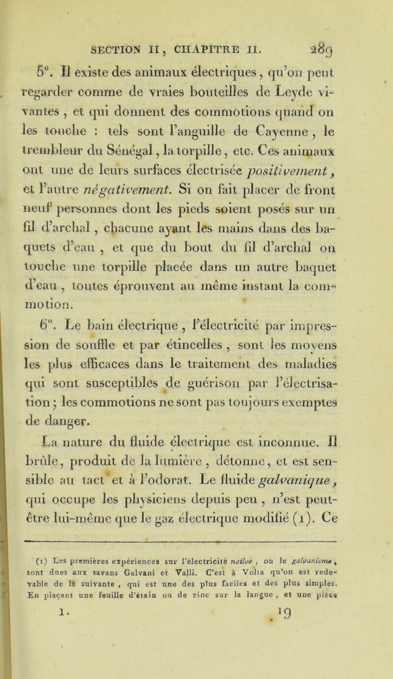 5°. Il existe des animaux électriques, qu’on peut regarder comme de vraies bouteilles de Leyde vi- vantes , et qui donnent des commotions quand on les louche : tels sont l’anguille de Cayenne , le irembleür du Sénégal, la torpille, etc. Ces animaux ont une de leurs surfaces électrisée positivement ^ et l’autre négativement. Si on fait placer de front neuf personnes dont les pieds soient posés sur un fd d’archal , chacune ayant les mains dans des l)a- quets d’eau , et que du bout du fd d’archal on touche une torpille placée dans un autre baquet d’eau , toutes éprouvent au même instant la com^ motion. 6°. Le bain électrique , l’électricité par impres- sion de souffle et par étincelles , sont les moyens les plus efficaces dans le traitement des maladies qui sont susceptibles de guérison par l’électrisa- tion • les commotions ne sont pas toujours exemptes de danger. La nature du fluide électrique est inconnue. Il brûle, produit de la lumière , détonne, et est sen- sible au tact * et à l’odorat. ilvôAe galvankjue, qui occupe les physiciens depuis peu , n’est peut- être lui-même que le gaz électrique modifié (1). Ce t 1 (i) Les premières expériences sur l’électricité , ou le galvunism*, sont dues aux savans Galvaoi et VallI. C’est à Voila qu’on est rede- vable de là suivante , qui est une des plus faciles et des plus simples. En plaçant une feuille d’élain ou de zinc sur la langue , et une pièce I