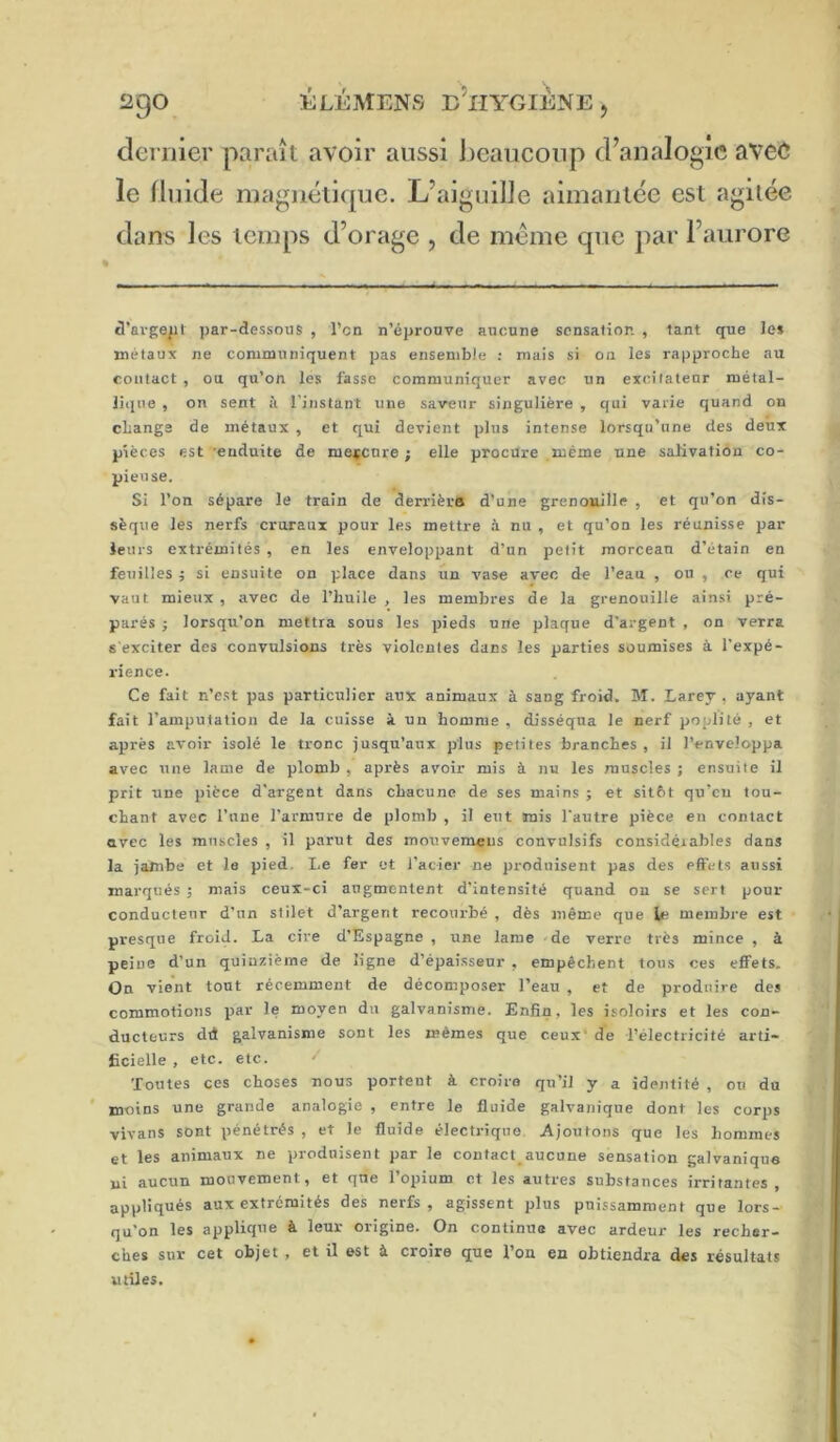 2gO ÉLÉAtENS e’iIYGIÈNE , dernier paraît avoir aussi i)eaucoup d’analogie avee le fluide inagnéticpje. L’aiguille aimantée est agitée dans les temps d’orage , de même que ])ar l’aurore â’ai-ge/il par-dessous , l’cn n’éprouve aucune sensation , tant que le» métaux ne communiquent pas ensemble : mais si on les rapproche au contact , ou qu’on les fasse communiquer avec un excitateur métal- liiiue , on sent îi l’instant une saveur singulière , qui varie quand on change de métaux , et qui devient plus intense lorsqu’une des deux pièces est 'enduite de mercure; elle procure même une salivation co- pieuse. Si l’on sépare le train de derrièrfl d’une grenouille , et qu’on dis- sèque les nerfs cruraux pour les mettre à nu , et qu’on les réunisse par leurs extrémités , en les enveloppant d’un petit morcean d’étain en feuilles ; si ensuite on place dans un vase avec de l’eau , on , ce qui vaut mieux , avec de l’huile , les membres de la grenouille ainsi pré- parés ; lorsqu’on mettra sous les pieds une plaque d’argent , on verra s exciter des convulsions très violentes dans les parties soumises à l’expé- rience. Ce fait n’est pas particulier aux animaux à sang froid. M. Larey , ayant fait l’amputation de la cuisse à un homme , disséqua le nerf poplité , et après avoir isolé le tronc jusqu’aux plus petites branches , il l’enveloppa avec une lame de plomb , après avoir mis à nu les muscles ; ensuite il prit une pièce d'argent dans chacune de ses mains ; et sitôt qu’eu tou- chant avec l’une l’armure de plomb , il eut mis l'autre pièce en contact avec les muscles , il parut des mouvemeus convulsifs considqiables dans la jambe et le pied. Le fer et l'acier ne produisent pas des effet.s aussi marqués ; mais ceux-ci augmentent d’intensité quand on se serf pour conducteur d’un stilet d’argent recourbé , dès même que le membre est presque froid. La cire d’Espagne , une lame 'de verre très mince , à peine d’un quinzième de ligne d’épaisseur , empêchent tous ces effets. On vient tout récemment de décomposer l’eau , et de produire des commotions par le moyen du galvanisme. Enfin, les isoloirs et les con- ducteurs dd galvanisme sont les mêmes que ceux' de l’électricité arti- ficielle , etc. etc. ^ Toutes ces choses nous portent à croira qu’il y a identité , on du ' moins une grande analogie , entre le fluide galvanique dont les corps vivans sont pénétrés , et le fluide électrique Ajoutons que les hommes et les animaux ne produisent par le contact^aucune sensation galvanique ni aucun mouvement, et qne 1 opium et les autres substances irritantes , appliqués aux extrémités des nerfs , agissent plus puissamment que lors- qu'on les applique à leur origine. On continua avec ardeur les recher- ches sur cet objet , et il est à croire que l’on en obtiendra des résultats utiles.