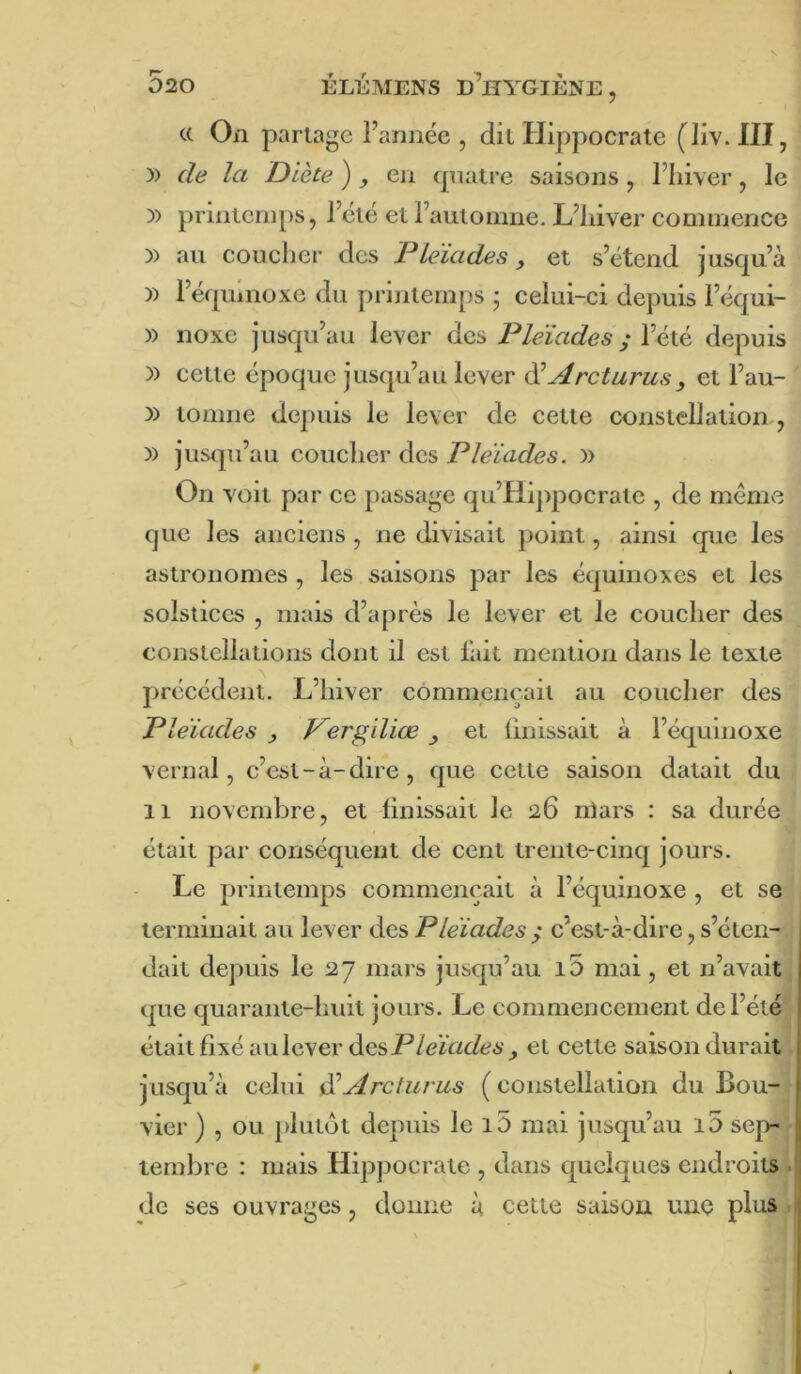 a On partage l’année , dit Hippocrate (liv. III, )) de la Diète ) ^ en quatre saisons , l’Iiiver, le )) printemps, l’été et l’automne. L’iiiver commence )) au coucher des Pléiades, et s’étend jusqu’à )) l’é(|uinoxe du prijitemps ; celui-ci depuis l’équi- » noxe jusqu’au lever des Pléiades ; Véié, depuis )) cette époque jusqu’au lever éiArclurus, et l’au- )) tomne depuis le lever de cette constellation , )) jusqu’au coucher des Pléiades. )) On voit par ce passage qu’Hippocrate , de méniv'^ que les anciens, ne divisait point, ainsi que les astronomes , les saisons par les équinoxes et les solstices , mais d’après le lever et le coucher des constellations dont il est l’ait mention dans le texte préeédent. L’hiver commençait au coucher des Pléiades y Pergiliœ , et Unissait à l’équinoxe vernal, c’est-à-dire, que cette saison datait du Il novembre, et finissait le 26 niars : sa durée était par conséquent de cent trente-cinq jours. Le printemps commençait à l’équinoxe , et se terminait au lever des Pléiades y c’est-à-dire, s’éten- dait depuis le 27 mars jusqu’au i5 mai, et n’avait que quarante-huit jours. Le commencement de l’été était fixé au lever desP/eï«t/É?6\, et cette saison durait. jusqu’à celui ^Arcturus ( constellation du Bou- vier ) , ou plutôt depuis le i5 mai jusqu’au i5 sep- ■ lembre : mais Hipjjocrate , dans quelques endroits . de ses ouvrages, donne à cette saison une plus.