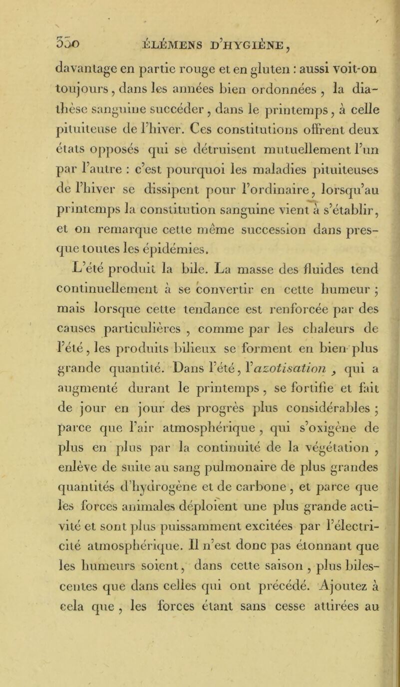 davanlage en partie rouge et en gluten : aussi voit-on toujours , dans les années bien ordonnées , la dia- llièsc sanguine suceéder , dans le printemps, à eelle pituiteuse de l’iiiver. Ces constitutions offrent deux états opposés qui se détruisent mutuellement Fun par l’autre : c’est jiourquoi les maladies pituiteuses de l’hiver se dissipent pour l’ordinaire, lorsqu’au printemps la constitution sanguine vient à s’établir, et on remarque cette même succession dans pres- que toutes les épidémies. L’été produit la bde. La masse des fluides tend continuellement à se convertir en cette humeur ; mais lorsque celte tendance est renforcée par des causes particulières , comme par les chaleurs de l’été, les produits bilieux se forment en bien plus grande quantité. Dans l’été, Vazotisatioji , qui a augmenté durant le printemps , se fortifie et fait de jour en jour des progrès plus considérables ; parce que l’air atmosphérique , qui s’oxigène de plus en plus par la continuité de la végétation , enlève de suite au sang pulmonaire de plus grandes quantités d’hydrogène et de carbone , et parce que les forces animales déploient une plus grande acti- vité et sont plus puissamment excitées par l’électri- cité atmosphérique. Il n’est donc pas étonnant que les humeurs soient, dans cette saison , plus biles- ceutes que dans celles qui ont précédé. Ajoutez à cela que , les forces étant sans cesse attirées au