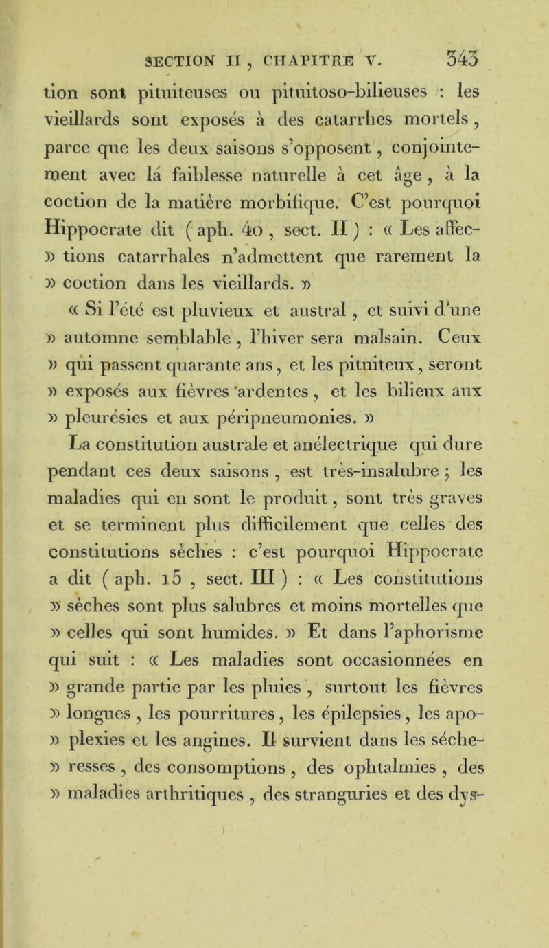 lion sont pituiteuses ou pituitoso-bilieuses : les vieillards sont exposés à des catarrhes mortels , parce que les deux saisons s’opposent, conjointe- ment avec la faiblesse naturelle à cet âge , à la coction de la matière morbifique. C’est pourquoi Hippocrate dit ( aph. 4o , sect. II J : (( Les aff'ec- )) tions catarrhales n’admettent que rarement la » coction dans les vieillards. x> « Si l’été est pluvieux et austral , et suivi d’une y) automne semblable , l’hiver sera malsain. Ceux » qui passent quarante ans, et les pituiteux, seront )) exposés aux fièvres ‘ardentes , et les bilieux aux y> pleurésies et aux péripnenmonies. » La constitution australe et anélectrique qui dure pendant ces deux saisons , est très-insalubre 5 les maladies qui eu sont le produit, sont très graves et se terminent plus difficilement que celles des constitutions sèches : c’est pourquoi Hippocrate a dit (aph. i5 , sect. III) : a Les constitutions y> sèches sont plus salubres et moins mortelles que » celles qui sont humides. )) Et dans l’aphorisme qui suit : (( Les maladies sont occasionnées en )) grande partie par les pluies , surtout les fièvres y> longues , les pourritures, les épilepsies, les apo- » plexies et les angines. Il survient dans les séche- y> resses , des consomptions , des ophtalmies , des » maladies arthritiques , des stranguries et des dys-