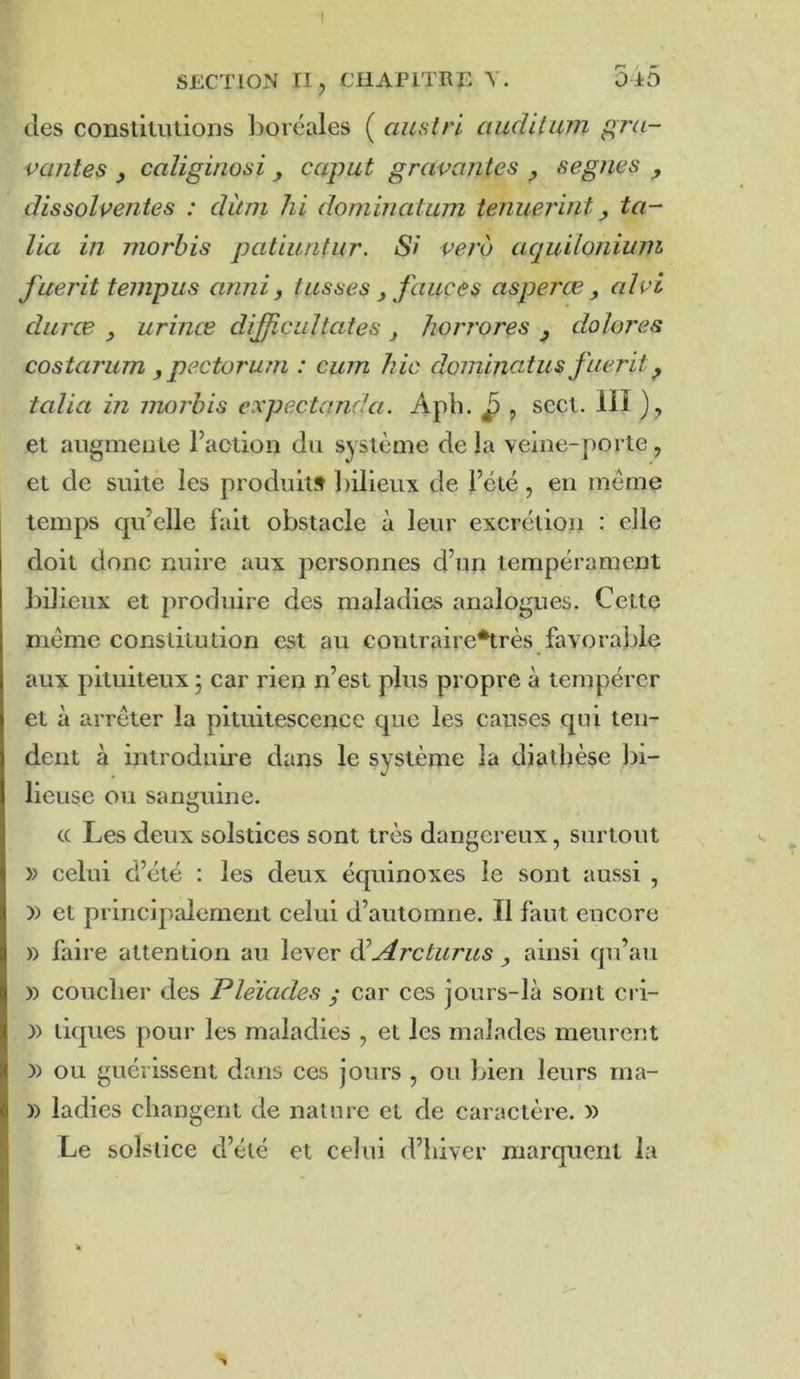 I SECTION n, CHAPITRE 545 des constitutions boréales ( auslri cnichlinn gra- vantes y caîigiriosi , caput gravantes , segnes , âissolventes : clùni hi dominatum tenuerint, ta- lia in morhis patiunlur. Si verb aquiionium fuerit tempus anni, fusses faiiçes asperce , alvi duree urince dijficuîtates y Jiorrores y dolores costarum y pectorum : cum hic dominatus fuerit y talia in moi'bis expectanda. Aph. ^ , sect. 111 ), et augmente Faction du système de la veine-porte, et de suite les produit» bilieux de Féié, eu meme temps qu’elle fait obstacle à leur excrétion : elle doit donc nuire aux personnes d’un tempérament bilieux et produire des maladies analogues. Cette meme constitution est au contraire*très favorable aux pituiteux ; car rien n’est plus propre à tempérer et à arrêter la pituitescencc que les causes qui ten- dent à introduire dans le système la diathèse bi- lieuse ou sanguine. c( Les deux solstices sont très dangereux, surtout » celui d’été : les deux équinoxes le sont aussi , y> et principalement celui d’automne. Il faut encore )) faire attention au lever ^Arcturus ainsi qu’au )) coucher des Pléiades y car ces jours-là sont cri- )) tiques pour les maladies , et les malades meurent )) ou guérissent dans ces jours , ou bien leurs rna- )) ladies changent de nature et de caractère. » Le solstice d’été et celui d’hiver marquent la