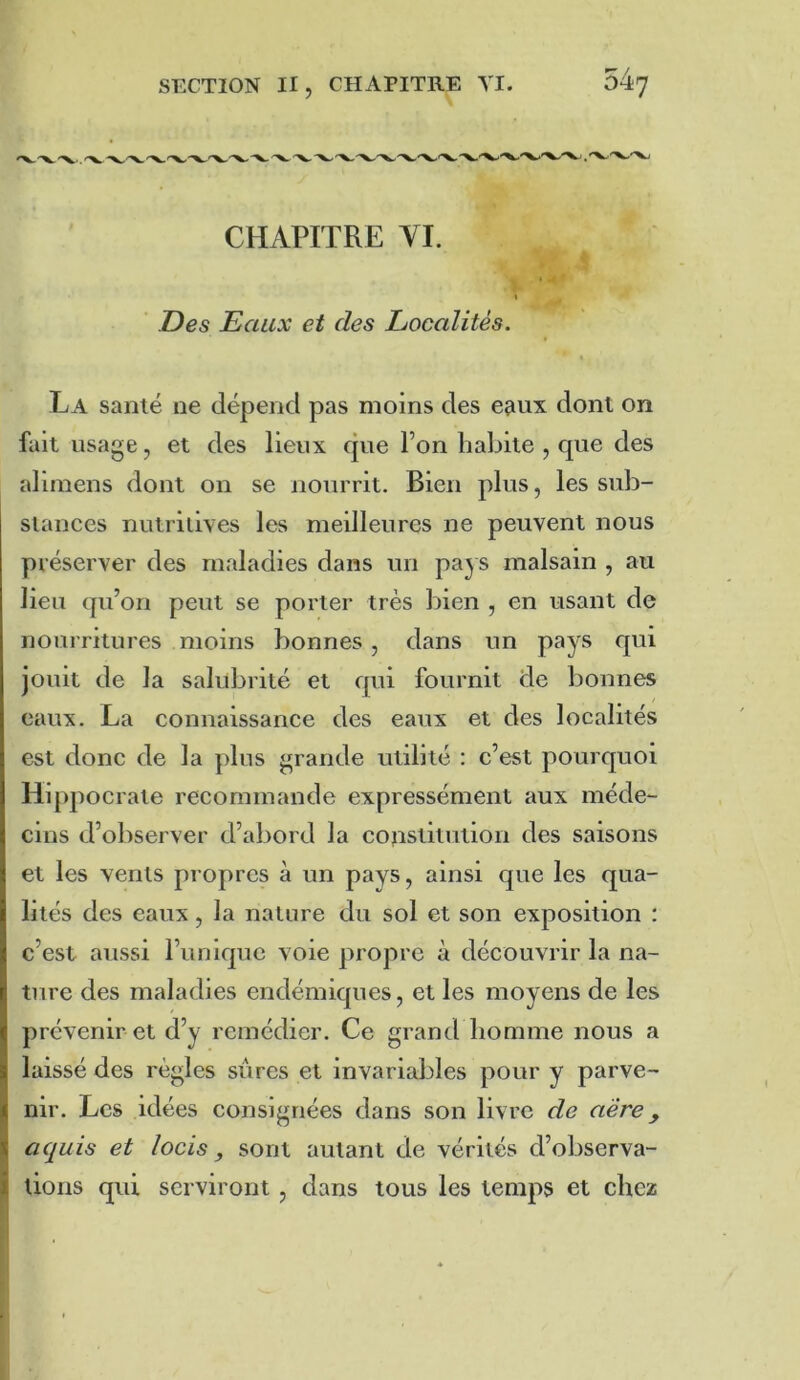 CHAPITRE yi. I ’ Des Eaux et des Localités. % La santé ne dépend pas moins des eçiux dont on fait usage, et des lieux que l’on habite , que des alimens dont on se nourrit. Bien plus, les sub- stances nutritives les meilleures ne peuvent nous préserver des maladies dans un paj s malsain , au lieu qu’on peut se porter très bien , en usant de nourritures moins bonnes , dans un pays qui jouit de la salubrité et qui fournit de bonnes eaux. La connaissance des eaux et des localités est donc de la plus grande utilité : c’est pourquoi Hqqiocrate recommande expressément aux méde- cins d’observer d’abord la coostitution des saisons et les vents propres à un pays, ainsi que les qua- lités des eaux, la nature du sol et son exposition : c’est aussi l’unique voie propre à découvrir la na- ture des maladies endémiques, et les moyens de les prévenir et d’y remédier. Ce grand homme nous a laissé des règles sures et invariables pour y parve- nir. Les idées consignées dans son livre de aere, aquis et locis y sont autant de vérités d’observa- tions qui serviront, dans tous les temps et chez