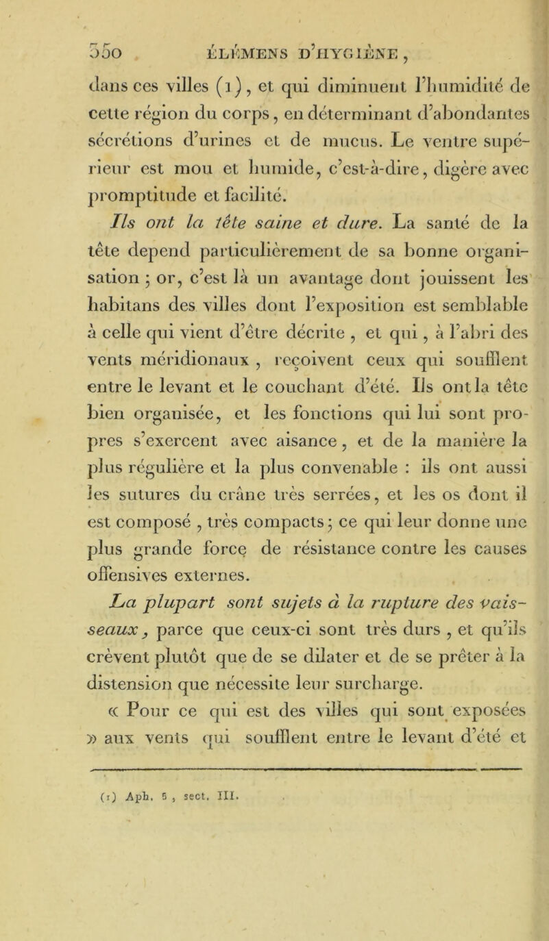 clans ces villes (i), et ejui diminuent l’immidité de celle région du corps, en délerminant d’abondanles secrétions d’urines et de mucus. Le ventre supé- rieur est mou et liumide, c’est-à-dire, digère avec j)romptitude et facilité. Ils ont la tête saine et dure. La santé de la tête dépend particulièrement de sa bonne organi- sation ; or, c’est là un avantage dont jouissent les’ liabitans des villes dont l’exposition est semblable à celle c|ui vient d’étre décrite , et qui, à l’abri des vents méridionaux , reçoivent ceux qui soufflent entre le levant et le couchant d’été. Ils ont la tête bien organisée, et les fonctions qui lui sont pro- pres s’exercent avec aisance, et de la manière la plus régulière et la plus convenable : ils ont aussi les sutures du crâne très serrées, et les os dont il est composé , très compacts j ce qui leur donne une plus grande force de résistance contre les causes offensives externes. La plupart sont sujets à la rupture des vais- seaux y parce que ceux-ci sont très durs , et qu’ils crèvent plutôt que de se dilater et de se prêter à la distension que nécessite leur surcharge. (C Pour ce qui est des ^illes qui sont exposées » aux vents qui soufflent entre le levant d’été et