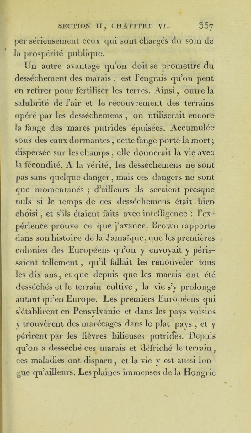 per sérieusement ceux qui sont chargés du soin de la prospérité publique. Un autre avantage qu’on doit se promettre du dessèchement des marais , est l’engrais qu’on peut en retirer pour fertiliser les terres. Ainsi, outre la salubrité de l’air et le recouvrement des terrains opéré par les desséchemens , on utiliserait encore la fange des mares putrides épuisées. Accumulée sous des eaux dormantes, cette fange porte la mort; dispersée sur les champs, elle donnerait la vie avec la fécondité. A la vérité, les desséchemens ne sont pas sans quelque danger, mais ces dangers ne sont que momentanés ; d’ailleurs ils seraient presque nuis si le temps de ces desséchemens était-bien choisi, et s’ils étaient faits avec intelligence l’ex- périence prouve ce que j’avance. Brown rapporte dans son histoire delà Jamaïque, que les premières colonies des Européens qu’on y envoyait y péris- saient tellement, qu’il fallait les renouveler tous les dix ans, et <|ue depuis que les marais ont été desséchés et le terrain cultivé , la vie s’y prolonge autant qu’en Europe. Les premiers Européens qui s’établirent en Pensylvanie et dans les pays voisins y trouvèrent des marécages dans le plat pays , et y périrent par les lièvres bilieuses putrides. Depuis qu’on a desséché ces marais et défriché le terrain, ces maladies ont disparu, et la vie y est aussi lon- gue qu’ailleurs. Les plaines immenses de la Hongrie