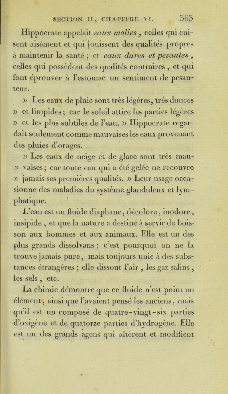 565 Hippocrate appelait eaux molles ^ celles qui cui- sent aisément et qui jouissent des qualités propres à maintenir la santé ; et eaux dures et pesantes , celles qui possèdent des qualités contraires , et qui font éprouver à l’estomac un sentiment de pesan- teur. )) Les eaux de pluie sont très légères, très douces )) et limpides ; car le soleil attire les parties légères » et les plus subtiles de l’eau, i) Hippocrate regar- dait seulement comme mauvaises les eaux provenant des pluies d’orages. )) Les eaux de neige et de glace sont très mau- )) vaises j car toute eau qui a été gelée ne recouvre )) jamais ses premières qualités. )) Leur usage occa- sionne des maladies du système glanduleux et lym- phatique. L’eau est un fluide diaphane, décolore, inodore, insipide , et que la nature a destiné à servir de bois- son aux hommes et aux animaux. Elle est un des plus grands dissolvans j c’est pourquoi on ne la trouve jamais pure, mais toujours unie à des subs- tances étrangères ; elle dissout l’air , les gaz salins , les sels , etc. La chimie démontre que ce fluide n’est point un élément, ainsi que l’avaient pensé les anciens, mais qu’il est un composé de quatre-vingt-six parties d’oxigène et de quatorze parties d’hydrogène. Elle est un des grajids agens qui altèrent et modifient