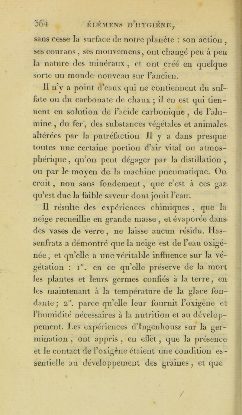 5f)'l KLl'^MüNS l/ilYOlÉNEy sans cesse la surface de noire planète : son action , ses conrans , ses mouvemens, ont changé peu à peu la nature des nunéranx , et ont créé en quelque sorte un monde nouveau sur l’ancien. Il n’y a point d’eaux qui ne contiennent du sul- fate ou du carbonate de chaux • il en est qui tien- nent en solution de l’acide carbonique , de l’alu- mine , du fer', des substances végétales et animales altérées par la putréfaction. Il y a dans presque toutes une certaine portion d’air vital on atmos- phérique , qu’on peut dégager par la distillation , ou par le moyen de la machine pneumatique. On croit, non sans fondement , que c’est à ces gaz qu’est due la faible saveur dont jouit l’eaut Il résulte des expériences chimiques , que la neige recueillie en grande masse , et évaporée dans^ des vases de verre, ne laisse aucun résidu. Has- senfratz a démontré que la neige est de l’eau oxigé- née, et qu’elle a une véritable influence sur la vé- gétation : i”. en ce qu’elle préserve de la mort les plantes et leurs germes confiés à la terre, en les maintenant à la température de la glace fon- dante ; 2. parce qu’elle leur fournit l’oxigène et l’humidité nécessaires à la nutrition et au dévelop- pement. Les expériences d’Ingenhonsz sur la ger- mination , ont appris , en efl’et, que la présence et le contact de l’oxigene étaient une condition es- sentielle au développement des graines, et que