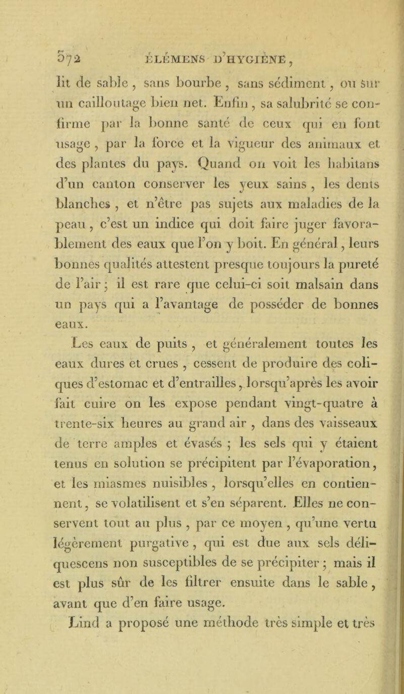 07^ ELÉMENS e’hYGIÉNE, lit de sable , sans bourbe , sans sédiment, ou Sur un cailloulage bien net. Enfin , sa salubrité se con- firme par la bonne santé de ceux (|ui en font usage , par la force et la vigueur des animaux et des plantes du pays. Quand on voit les babitans d’un canton conserver les yeux sains , les dents blanches , et n’étre pas sujets aux maladies de la peau , c’est un indice qui doit faire juger favora- blement des eaux que l’on y boit. En général, leurs bonnes qualités attestent presque toujours la pureté de l’air * il est rare que celui-ci soit malsain dans un pays qui a l’avantage de posséder de bonnes eaux. Les eaux de puits , et généralement toutes les eaux dures et crues , cessent de produire des coli- ques d’estomac et d’entrailles, lorsqu’après les avoir fait cuire on les expose pendant vingt-quatre à trente-six heures au grand air , dans des vaisseaux de terre amples et évasés ; les sels qui y étaient tenus en solution se précipitent par l’évaporation, et les miasmes nuisibles , lorsqu’elles en contien- nent , se volatilisent et s’en séparent. Elles ne con- servent tout au plus , par ce moven , qu’une vertu légèrement purgative , qui est due aux sels déli- quescens non susceptibles de se précipiter ; mais il est plus sûr de les filtrer ensuite dans le sable, avant que d’en faire usage. Lind a proposé une mélhode très simple et très