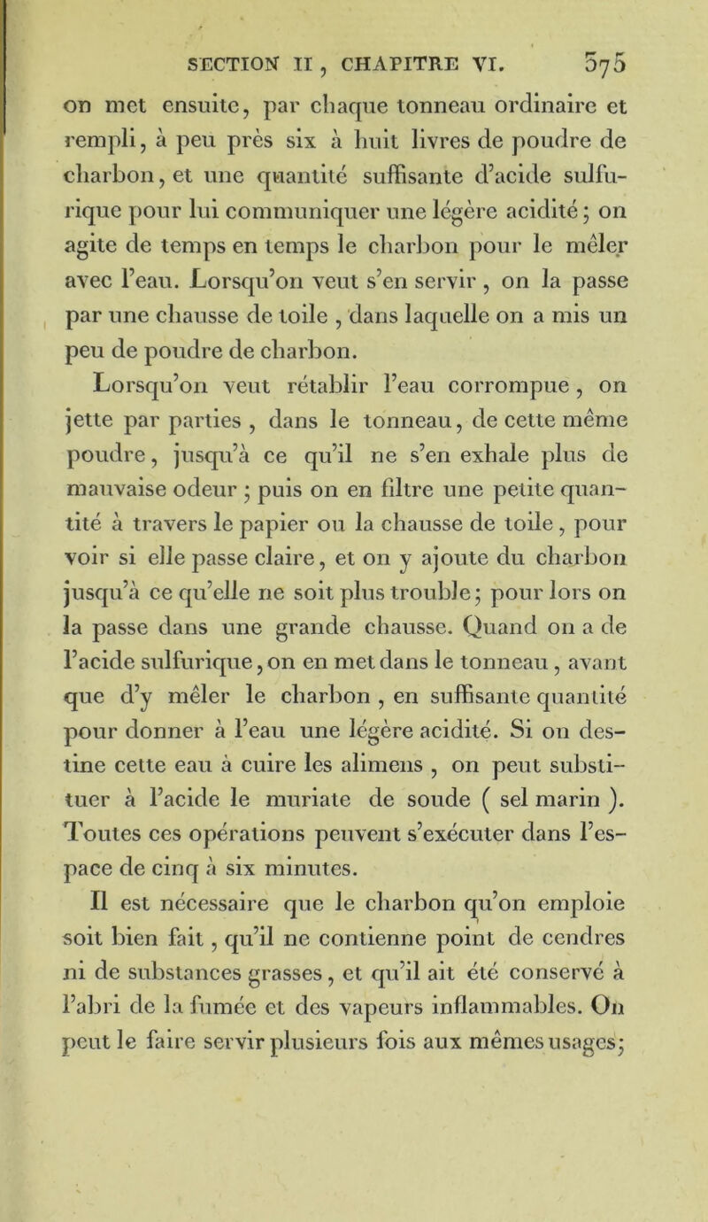 on met ensuite, par chaque tonneau ordinaire et rempli, à peu près six à huit livres de poudre de charbon, et une quantité suffisante d’acide sulfu- rique pour lui communiquer une légère acidité ; on agite de temps en temps le charbon pour le mêler avec l’eau. Lorsqu’on veut s’en servir , on la passe par une chausse de toile , dans laquelle on a mis un peu de poudre de charbon. Lorsqu’on veut rétablir l’eau corrompue, on jette par parties , dans le tonneau, de cette même poudre, jusqu’à ce qu’il ne s’en exhale plus de mauvaise odeur • puis on en fdtre une petite quan- tité à travers le papier ou la chausse de toile, pour voir si elle passe claire, et on y ajoute du charbon jusqu’à ce qu’elle ne soit plus trouble; pour lors on la passe dans une grande chausse. Quand on a de l’acide sulfurique, on en met dans le tonneau , avant que d’y mêler le charbon , en suffisante quantité pour donner à l’eau une légère acidité. Si on des- tine cette eau à cuire les alimeiis , on peut substi- tuer à l’acide le muriate de soude ( sel marin ). Toutes ces opérations peuvent s’exécuter dans l’es- pace de cinq à six minutes. Il est nécessaire que le charbon qu’on emploie soit bien fait, qu’il ne contienne point de cendres ni de substances grasses, et qu’il ait été conservé à l’abri de la fumée et des vapeurs inflammables. On peut le faire servir plusieurs fois aux mêmes usages;