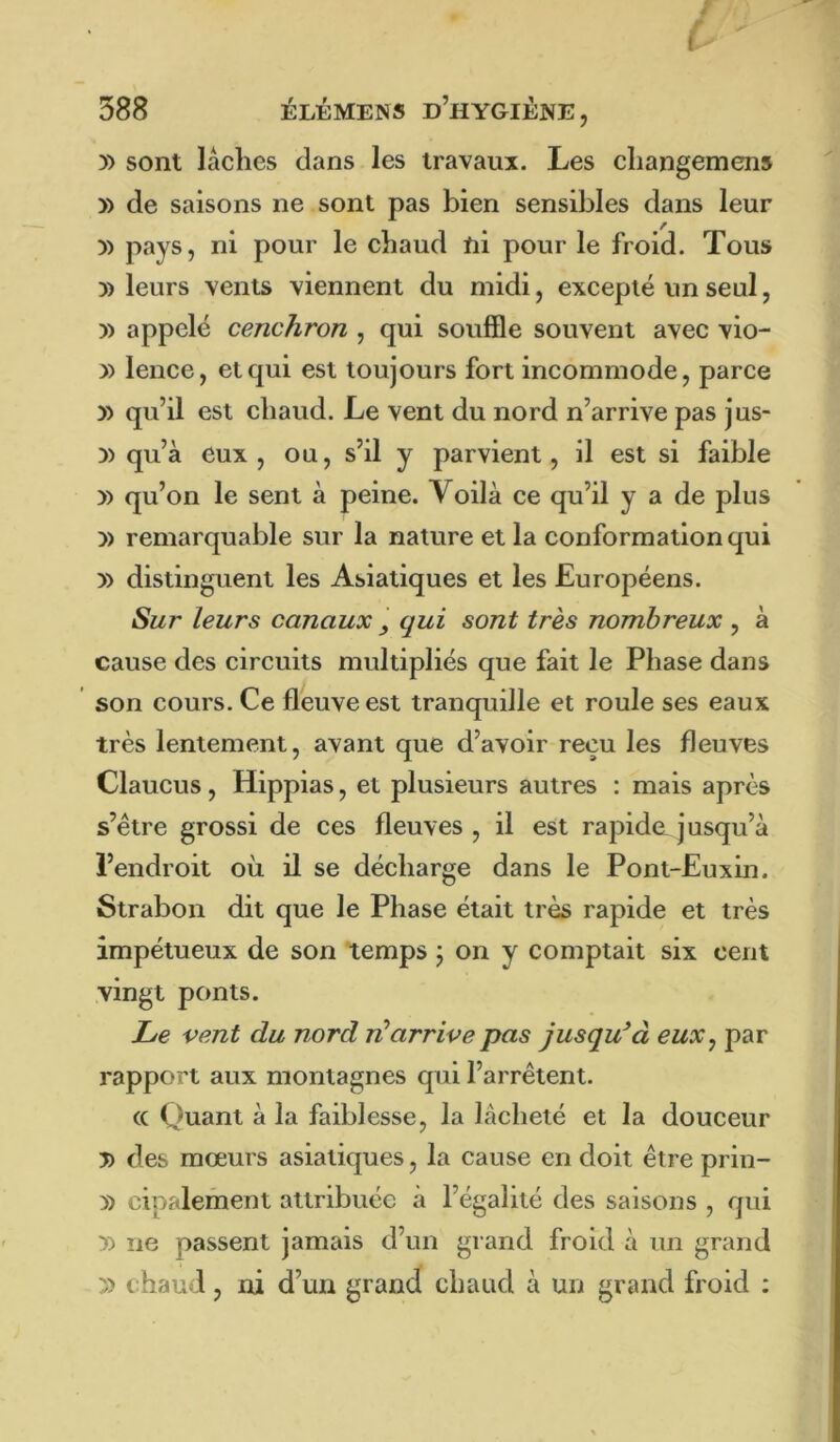 )> sont lâches dans les travaux. Les changemens » de saisons ne . sont pas bien sensibles dans leur )) pays, ni pour le chaud tii pour le froid. Tous y> leurs vents viennent du midi, excepté un seul, )) appelé cenchron , qui souffle souvent avec vio- » lence, et qui est toujours fort incommode, parce » qu’il est chaud. Le vent du nord n’arrive pas jus- )) qu’à eux, ou, s’il y parvient, il est si faible y) qu’on le sent à peine. Voilà ce qu’il y a de plus )) remarquable sur la nature et la conformation qui » distinguent les Asiatiques et les Européens. Sur leurs canaux y qui sont très nombreux , à cause des circuits multipliés que fait le Phase dans son cours. Ce fleuve est tranquille et roule ses eaux très lentement, avant que d’avoir reçu les fleuves Claucus, Hippias, et plusieurs autres : mais après s’étre grossi de ces fleuves , il est rapide^ jusqu’à l’endroit où il se décharge dans le Pont-Euxin. Strabon dit que le Phase était très rapide et très impétueux de son temps j on y comptait six cent vingt ponts. Le vent du nord ri^arrive pas jusqu^à eux y par rapport aux montagnes qui l’arrêtent. (C Quant à la faiblesse, la lâcheté et la douceur 5) des mœurs asiatiques, la cause en doit être prin- 5) cipalement attribuée à l’égalité des saisons , qui y> ne passent jamais d’un grand froid à un grand 5) chaud, ni d’un grand chaud à un grand froid ;