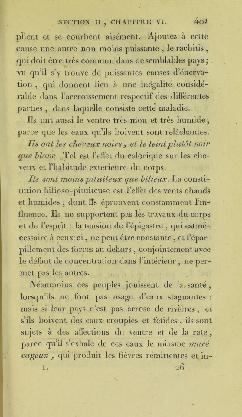 plient et se courbent aisément. Ajoutez à celle cause une autre non moins puissanle , le rachiiis , qui doit être très eommun dans de semblables pays j vu qu’il s'y trouve de puissantes causes d’énerva- llon , qui donnent lieu à une inégalité considé- rable dans l’accroissement respectif des difTérentes parties , dans laquelle consiste cette maladie. Ils ont aussi le ventre très mou et très humide, parce que les eaux qu’ils boivent sont relâchantes. Ils ont les cheveux noirs , et le teint plutôt noir que blanc. Tel est l’elfel du calorique sur les che- veux et l’habitude extérieure du corps. Ils sont moins pituiteux que bilieux. La consti- tution bilioso-pituiteuse est l’effet des vents chauds et humides , dont îîs éprouvent constamment l’in- fluence. Ils ne supportent pas lès travaux du corps et de l’esprit : la tension de l’épigastre , qui estaié- cessaire à ceux-ci, ne peut être constante, et l’épar- pillement des forces au dehors, conjointement avec le défaut de concentration dans l’intérieur , ne per- met pas les autres. , , . Néanmoins ces peuples jouissent de la,santé, lorsqu’ils ne font pas usage d’eaux stagnantes : mais si leur pays n’est jias arrosé de rivières , et s’ils boivent des eaux croupies et fétides , ils sont sujets à des affections du ventre et de la rate , parce qu’il s’exhale de ces eaux le miasme maré- cageux , qui produit les fièvres rémittentes et in- 1.