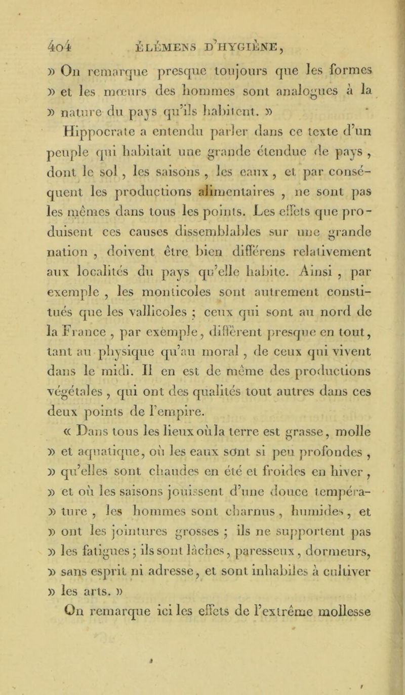 )) On remorque presque toujours que Jes formes )> et les mœurs des liommes sont analoj^ues à la )) nature du pays qu’ils liabliciit. » Hippocrale a entendu parler dans ce texte d’un peuple qui liahilait une grande étendue de pays , dont le sol , les saisons , les eaux , et par consé- quent les productions alimentaires , ne sont pas les memes dans tous les points. Les elfets que pro- duisent ces causes dissemblables sur une grande nation , doivent être bien dlfîérens relativement aux localités du pays qn’elle habite. Ainsi , par exemple , les monticoles sont autrement consti- tués que les vallicoles ; ceux qui sont au nord de la France , par exemple, diffèrent presque en tout, tant au physique qu’au moral , de ceux qui vivent dans le midi. Il en est de meme des productions végétales , qui ont des qualités tout autres dans ces deux points de Fempire. <c Dans tous les lieuxoùla terre est grasse, molle )) et aquatique, où les eaux sont si peu profondes , )) qu’elles sont chaudes en été et froides en hiver , » et où les saisons jouissent d’une douce tempéra- )) ture , les hommes sont charnus , humides, et )) ont les jointures grosses j ils ne suj;portent pas )) les fatigues; ils sont haches, paresseux, dormeurs, y> sans esprit ni adresse, et sont inhabiles à cultiver » les arts. » On remarque ici les effets de l’extrême mollesse