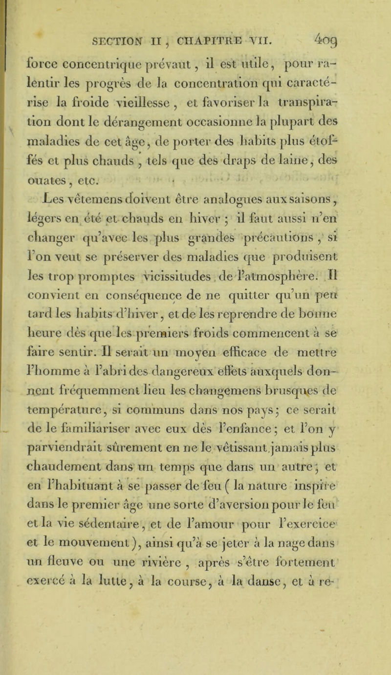 force concentrique prévaut, il est utile, pour ra- lentir les progrès de la concentration qui caracté- rise la froide vieillesse , et favoriser la transpira- tion dont le dérangement occasionne la [ilupart des maladies de cet âge^ de porter des habits plus étof- fés et plus chauds , tels que des draps de laine, des ouates, etc. Les vêtemens doivent être analogues aux saisons, légers en été et chauds en hiver 5 il faut aussi n’en changer qu’avec les plus grandes précautions , si l’on veut se préserver des maladies que produisent les trop promptes vicissitudes, ded’atmosphère. Il convient en conséquence de ne quitter qu’un peu tard les liabits d’hiver, et de les reprendre de bonne heure dès que les premiers froids commencent à se faire sentir. Il serait un moyen efficace de mettie l’homme à l’abri des dangereux effets auxquels don- nent fréquemment lieu les changemeus brusques de température, si communs dans nos pays3 ce serait de le familiariser avec eux dès l’enfance ; et l’on y parviendrait sûrement en ne le vêtissaiit,jamais plus chaudement dans un temps que dans un autre; et en l’habituant à se passer de feu ( la nature ins pli e dans le premier âge une sorte d’aversion pour le feu et la vie sédentaire, et de l’amour pour l’exercice et le mouvement), ainsi qu’à se jeter à la nage dans un fleuve ou une rivière , après s’étre fortement exercé à la lutte, à la course, à la danse, et à re-