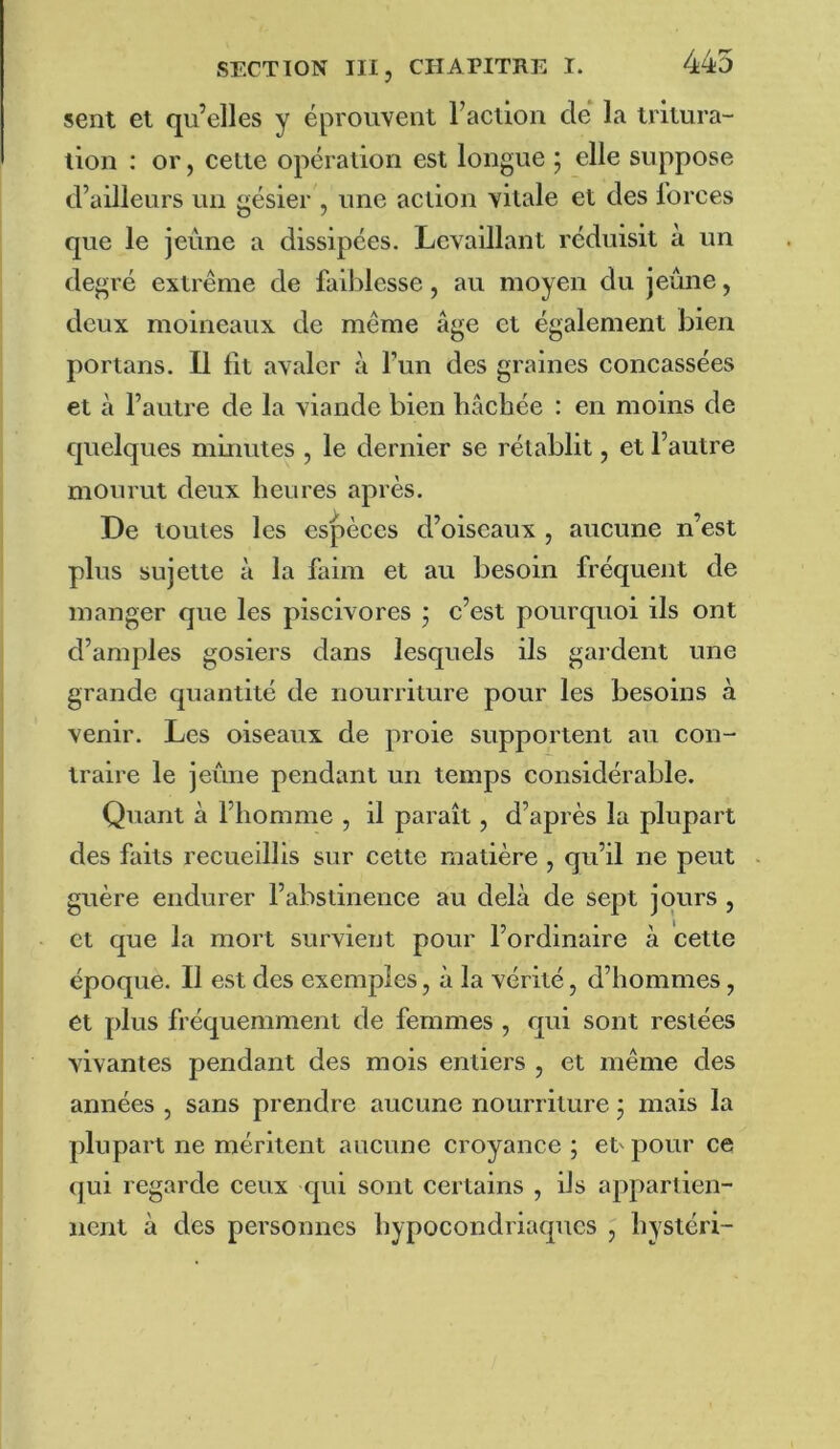 sent et qu’elles y éprouvent racllon clé la tritura- tion : or, cette opération est longue ; elle suppose d’ailleurs un gésier , une action vitale et des l’orces que le jeûne a dissipées. Lcvaillant réduisit à un degré extrême de faiblesse, au moyen du jeûne, deux moineaux de même âge et également bien portans. U lit avaler â l’un des graines concassées et à l’autre de la viande bien bâchée : en moins de c]uelques minutes , le dernier se rétablit, et l’autre mourut deux heures après. De toutes les espèces d’oiseaux , aucune n’est plus sujette à la faim et au besoin fréquent de manger que les piscivores j e’est pourquoi ils ont d’amples gosiers dans lesquels ils gardent une grande quantité de nourriture pour les besoins à venir. Les oiseaux de proie supportent au con- traire le jeûne pendant un temps considérable. Quant à l’homme , il paraît, d’après la plupart des faits recueillis sur cette matière , qu’il ne peut guère endurer l’abstinence au delà de sept jours , et que la mort survient pour l’ordinaire à cette époque. Il est des exemples, à la vérité, d’hommes, et plus fréquemment de femmes , qui sont restées vivantes pendant des mois entiers , et même des années , sans prendre aucune nourriture j mais la plupart ne méritent aucune croyance ; et' pour ce qui regarde ceux qui sont certains , ils appartien- nent à des personnes hypocondriacpies , hystéri-