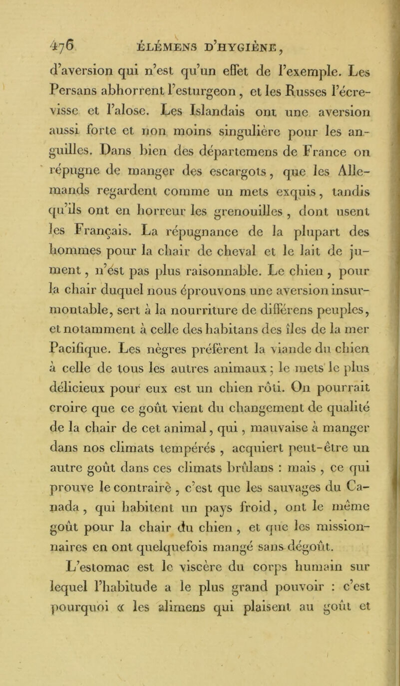 d’aversion qui n’est qu’un effet de l’exemple. Les Persans abhorrent l’esturgeon, et les Russes l’écre- visse et l’alose. Les Islandais ont une aversion aussi forte et non moins singulière pour les an- guilles. Dans liien des départemens de France on répugne de manger des escargots, que les Alle- mands regardent comme un mets exquis, tandis qu’ils ont en horreur les grenouilles , dont usent les Français. La répugnance de la plupart des hommes pour la chair de cheval et le lait de ju- ment , n’ést pas plus raisonnable. Le chien , pour la chair duquel nous éprouvons une aversion insur- montable, sert à la nourriture de différens peuples, et notamment à celle des habitans des îles de la mer Pacifique. Les nègres préfèrent la viande du chien à celle de tous les autres animaux ; le mets' le plus délieieux pour eux est un chien rôti. On pourrait croire que ce goût vient du changement de qualité de la chair de cet animal, qui, mauvaise à manger dans nos climats tempérés , acquiert peut-être un autre goût dans ces climats brùlans : mais , ce qui prouve le contraire , c’est que les sauvages du Ca- nada , qui habitent un pays froid, ont le même goût pour la chair du chien , et que les mission- naires en ont quelquefois mangé sans dégoût. L’estomac est le viscère du corps humain sur lequel l’habitude a le plus grand pouvoir : c’est pourquoi a les alirnens qui plaisent au goût et )