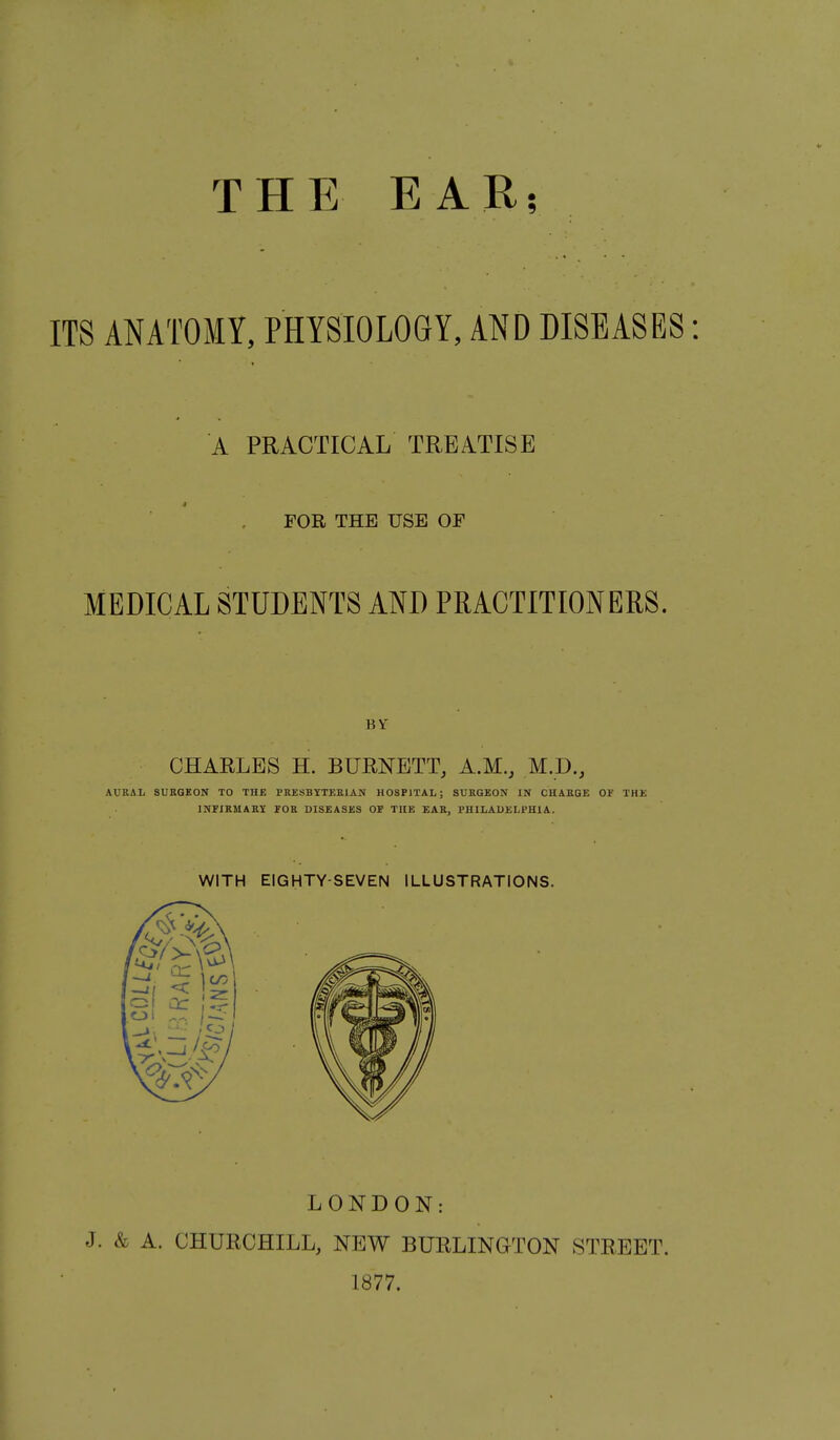 THE EAR; ITS ANATOMY, PHYSIOLOGY, AND DISEASES: A PRACTICAL TREATISE FOR THE USE OF MEDICAL STUDENTS AND PRACTITIONERS. BY CHARLES H. BURNETT, A.M., M.D., AURAL SUKGEON TO THE PRESBYTKRIAN HOSPITAL; SURGEON IN CHARGE OF THE INFiRUARI FOR DISEASES OF THE EAR, PHILADELPHIA. WITH EIGHTY-SEVEN ILLUSTRATIONS. LONDON: J. & A. CHURCHILL, NEW BURLINGTON STREET. 1877.