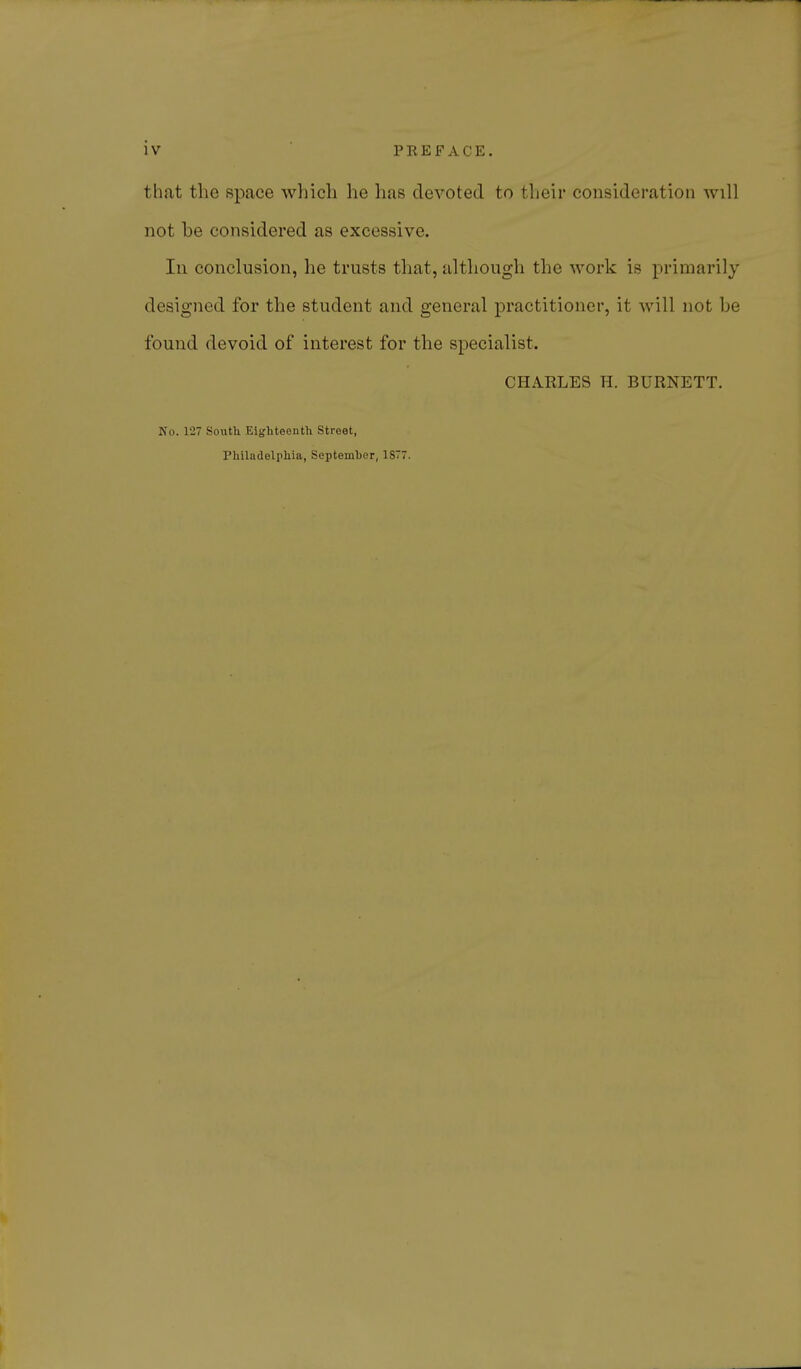 that the space which he has devoted to their consideration will not be considered as excessive. In conclusion, he trusts that, although the work is primarily designed for the student and general practitioner, it will not be found devoid of interest for the specialist. CHARLES H. BURNETT. No. 127 South Eighteenth Street, Philadelphia, September, 1877.