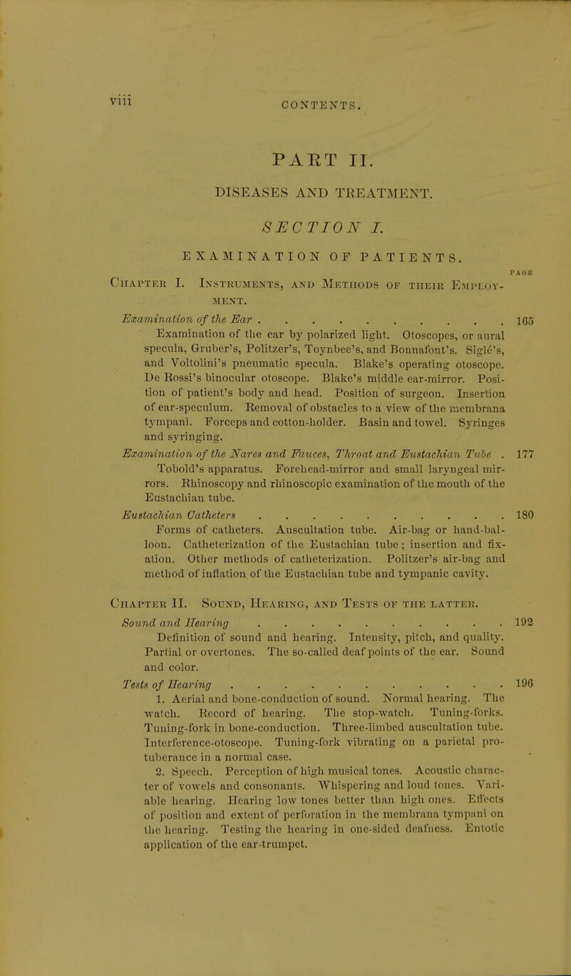 CONTEXTS. PAET II. DISEASES AND TREATMENT. SECTION L EXAMINATION OF PATIENTS. PAOE Chapter I. Instrtjments, and Methods of their Employ- ment. Examination of the Ear 105 Examination of the ear by polarized light. Otoscopes, or aural specula, Gruber's, Politzer's, Toynbee's, and Bonnafont's. Sigle's, and Voltoliui's pneumatic specula. Blake's operating otoscope. De Rossi's binocular otoscope. Blake's middle ear-mirror. Posi- tion of patient's body and head. Position of surgeon. Insertion of ear-speculum. Removal of obstacles to a view of the raembrana tympani. Forceps and cotton-holder. Basin and towel. Syringes and syringing. Examination of the Nares and Fauces. Throat and Eustachian Tube . 177 Tobold's apparatus. Forehead-mirror and small laryngeal mir- rors. Rhinoscopy and rhinoscopic examination of the mouth of the Eustachian tube. Eustachian Catheters 180 Forms of catheters. Auscultation tube. Air-bag or hand-bal- loon. Catheterization of the Eustachian tube ; insertion and fix- ation. Other methods of catheterization. Politzer's air-bag and method of inflation of the Eustachian tube and tympanic cavity. Chapter II. Sound, Hearing, and Tests of the latter. Sound and Hearing 193 Definition of sound and hearing. Intensity, pitch, and quality. Partial or overtones. The so-called deaf jDoints of the ear. Sound and color. Tests of Hearing 196 1. Aerial and bone-conduction of sound. Normal hearing. The watch. Record of hearing. The stop-watch. Tuning-forks. Tuning-fork in bone-conduction. Three-limbed auscultation tube. Interference-otoscope. Tuning-fork vibrating on a parietal pro- tuberance in a normal case. 2. Speech. Perception of high musical tones. Acoustic charac- ter of vowels and consonants. Whispering and loud tones. Vari- able hearing. Hearing low tones better than high ones. EfT'ects of position and extent of perforation in the menibrana tympani on the hearing. Testing the hearing in one-sided deafness. Eutolic application of the ear-trumpet.