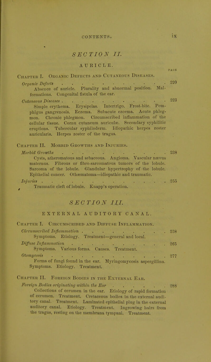 SECTION II. AURICLE. Chapter I. Organic Defects and Cutaneous Diseases. Organic Defects 220 Absence of auricle. Plurality and abnormal position. Mal- formations. Congenital fistula of the ear. Cutaneous Diseases 223 Simple erythema. Erysipelas. Intertrigo. Frost-bite. Pem- phigus gangrenosis. Eczema. Subacute ezcema. Acute phleg- mon. Chronic phlegmon. Circumscribed inflammation of the cellular tissue. Cornu cutaneum auriculae. Secondary sypliilitic eruptions. Tubercular syphiloderm. Idiopathic herpes zoster auricularis. Herpes zoster of the tragus. Chapter II. Morbid Growths and Injuries. Morbid Growths 238 Cysts, atheromatous and sebaceous. Angioma. Vascular nfEvus maternus. Fibrous or fibro-sarcomatous tumors of the lobule. Sarcoma of the lobule. Glandular hypertro^Dhy of the lobule. Epithelial cancer. Othsematoma—idiopathic and traumatic. Injuries 255 ^ Traumatic cleft of lobule, Knapp's operation. SECTION III. EXTERNAL AUDITORY CANAL. Chapter I. Circumscribed and Diffuse Inflammation. Circumscribed Inflammation 258 Symptoms. Etiology. Treatment—general and local. DiffxLse Inflammation 265 Symptoms. Various forms. Causes. Treatment. Otomycosis 277 Forms of fungi found in the ear. Myringomycosis aspergillina. Symptoms. Etiology. Treatment. Chapter II. Foreign Bodies in the External Ear. Foreign Bodies originating within the Ear 288 Collections of cerumen in the ear. Etiology of rapid formation of cerumen. Treatment. Cretaceous bodies in the external audi- tory canal. Treatment. Laminated epithelial plug in the external auditory canal. Etiology. Treatment. Ingrowing hairs from the tragus, resting on the membrana tympani. Treatment.