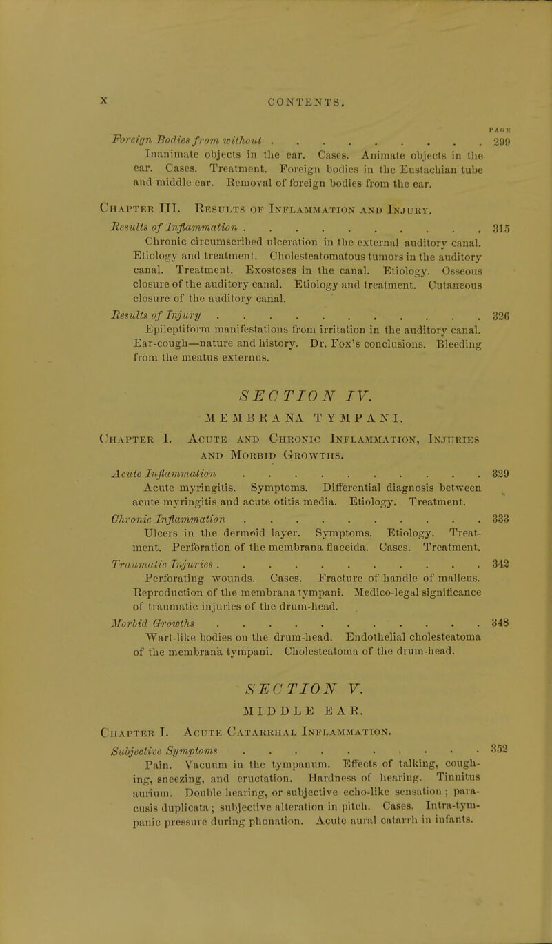 PAOK Foreign Bodies f rom without 299 Inanimate objects in the ear. Cases. Animate objects in the ear. Cases. Treatment. Foreign bodies in the Euslachian tube and middle ear. Removal of foreign bodies from the ear. Chapter III. Results op Inflammation and Injury. Results of Inflammation 315 Chronic circumscribed ulceration in tlie external auditory canal. Etiology and treatment. Cholesteatomatous tumors in the auditory canal. Treatment. Exostoses in the canal. Etiology. Osseous closure of the auditory canal. Etiology and treatment. Cutaneous closure of the auditory canal. Results of Injury 326 Epileptiform manifestations from irritation in the auditory canal. Ear-cough—nature and history. Dr. Fox's conclusions. Bleeding from the meatus externus. SECTION IV. M E M B R A NA T Y M P A N I. Chapter I, Acute and Chronic Inflammation, Injuries AND Morbid Growths. Acute Inflammation 329 Acute myringitis. Symptoms. Differential diagnosis between acute myringitis and acute otitis media. Etiology. Treatment. Chronic Inflammation 333 Ulcers in the dermoid layer. Symptoms. Etiology. Treat- ment. Perforation of the membrana flaccida. Cases. Treatment. Traumatic Injuries 342 Perforating wounds. Cases. Fracture of handle of malleus. Reproduction of the membrana tympani. Medico-legal significance of traumatic injuries of the drum-head. Morbid Growths 348 Wart-like bodies on the drum-head. Endothelial cholesteatoma of the membrana tympani. Cholesteatoma of the drum-head. SECTION V. MIDDLE EAR. Chapter I. Acute Catarrhal Inflammation. Subjective Symptoms Pain. Vacuum in the tympanum. Effects of talking, cough- ing, sneezing, and eructation. Hardness of hearing. Tinnitus aurium. Double hearing, or subjective echo-like sensation ; para- cusis duplicata; subjective alteration in pitch. Cases. Intra-tym- panic pressure during phonation. Acute aural catarrh in infants.