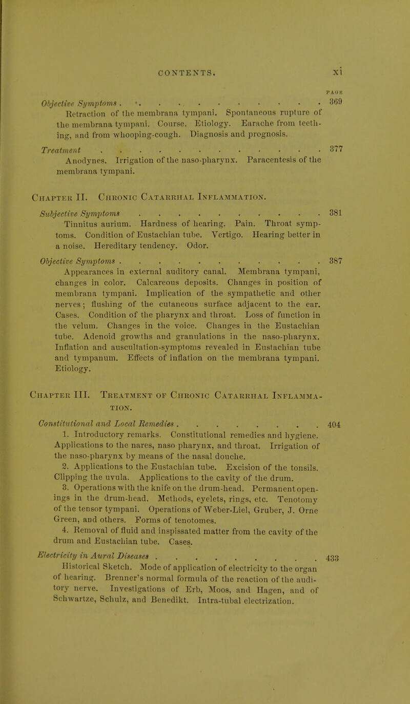 P A 0 H Objective Symptoms . • 369 Retraction of the membrana tympani. Spontaneous rupture of the niembrana tympani. Course. Etiology. Earache from teeth- ing, unci from whooping-cough. Diagnosis and prognosis. Treatment 377 Anodynes. Irrigation of the uaso-pharynx. Paracentesis of the membrana tympani. Chapter II. Chronic Catarrhal Inflammation. Subjective SymjJtoms 381 Tinnitus aurium. Hardness of hearing. Pain. Throat symp- toms. Condition of Eustachian tube. Vertigo. Hearing better in a noise. Hereditary tendency. Odor. Objective Symptoms 387 Appearances in external auditory canal. Membrana tympani, changes in color. Calcareous deposits. Changes in position of membrana tympani. Implication of the sympathetic and other nerves; flushing of the cutaneous surface adjacent to the ear. Cases. Condition of the pharjmx and throat. Loss of function in the Telum. Changes in the voice. Changes in the Eustachian tube. Adenoid growths and granulations in the naso-pharynx. Inflation and auscultation-symptoms revealed in Eustachian tube and tympanum. Effects of inflation on the membrana tympani. Etiology. Chapter III. Treatment of Chronic Catarrhal Inflamma- tion. Constitutional and Local Remedies 404 1. Introductory remarks. Constitutional remedies and hygiene. Applications to the nares, naso pharynx, and throat. Irrigation of the naso-pharynx by means of the nasal douche. 2. Applications to the Eustachian tube. Excision of the tonsils. Clipping the uvula. Applications to the cavity of tlie drum. 3. Operations with the knife on the drum-bead. Permanent open- ings in the drum-head. Methods, eyelets, rings, etc. Tenotomy of the tensor tympani. Operations of Weber-Liel, Gruber, J. Orne Green, and others. Forms of tenotomes. 4. Removal of fluid and inspissated matter from the cavity of the drum and Eustacliian tube. Cases. Electricity in Aural Diseases 433 Historical Sketch. Mode of application of electricity to the organ of hearing. Brenner's normal formula of the reaction of the audi- tory nerve. Investigations of Erb, Moos, and Ilagen, and of Schwartze, Schulz, and Benedikt. Intra-tubal electrization.