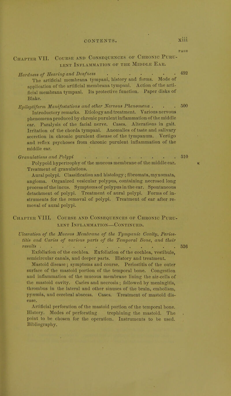 PA(1E CiiAPTEii VII. Course and Consequences of Chronic Puru- lent Inflammation of the Middle Ear. Hardness of Hearing and Deafness 492 The artificial membrana tympaiii, liistoiy and forms. Mode of application of the artificial membrana tympani. Action of the arti- ficial membrana tympani. Its protective function. Paper disks of Blake. Epileptiform Manifestations and other Nervous Phenomena . . . 500 Introductory remarks. Etiology and treatment. Various nervous phenomena produced by chronic purulent inflammation of the middle ear. Paralysis of the facial nerve. Cases. Alterations in gait. Irritation of the chorda tympani. Anomalies of taste and salivary secretion in chronic purulent disease of the tympanum. Vertigo and reflex psychoses from chronic purulent inflammation of the middle ear. Granulations and Polypi 510 Polypoid hypertrophy of the mucous membrane of the middle ear. Treatment of granulations. Aural polypi. Classification and histology; fibromata, myxomata, angioma. Organized vesicular polypus, containing necrosed long process of the incus. Symptoms of polypus in the ear. Spontaneous detachment of polypi. Treatment of aural polypi. Forms of in- struments for the removal of polypi. Treatment of ear after re- moval of aural polypi. Chapter VIII. Course and Consequences of Chronic Puru- lent Inflammation—Continued. Ulceration of the Mucoiis Membrane of the Tympanic Cavity, Perios- titis and Caries of various parts of the Temporal Bone, and their results 526 Exfoliation of the cochlea. Exfoliation of the cochlea, vestibule, semicircular canals, and deeper parts. History and treatment. Mastoid disease ; symptoms and course. Periostitis of the outer surface of the mastoid portion of the temporal bone. Congestion and inflammation of the mucous membrane lining the air-cells of the mastoid cavity. Caries and necrosis ; followed by meningitis, thrombus in the lateral and other sinuses of the brain, embolism, pyseraia, and cerebral abscess. Cases. Treatment of mastoid dis- ease. Artificial perforation of the mastoid portion of the temporal bone. History. Modes of perforating trephining the mastoid. The point to be chosen for the operation. Instruments to be used. Bibliograpliy. I