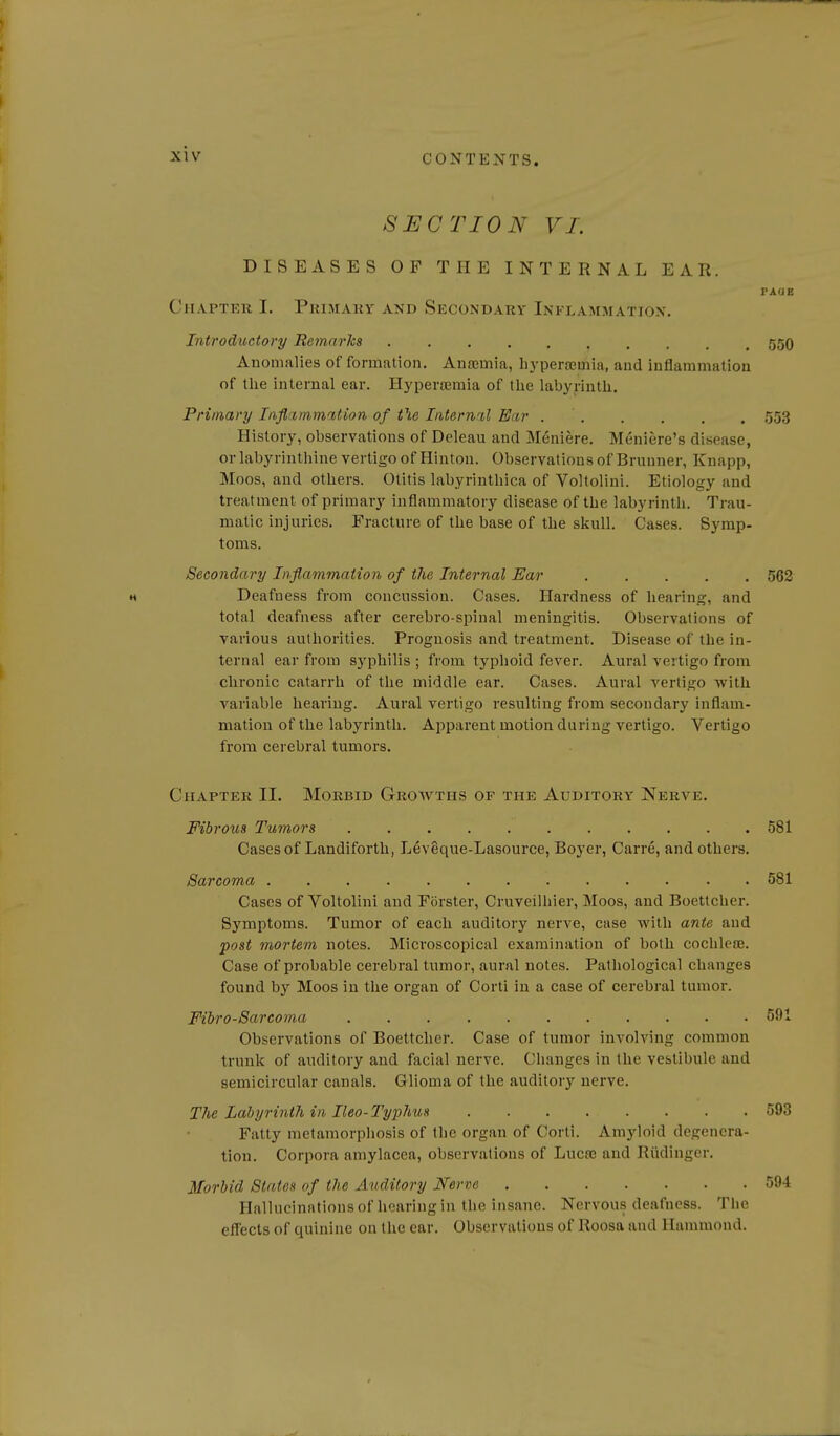 SECTION VI. DISEASES OF THE INTERNAL EAR. FAUE Chapter I. Pkijiaky and Secondary Inflammation, Introductory Remarks 55O Anomalies of formation. Ausemia, hj-perajmia, and inflammation of the internal ear. Hyperajmia of the labyrinth. Primary Inflammition of the Internnl Ear 553 History, observations of Deleau and Meniere. Meniere's disease, or labyrinthine vertigo of Hinton. Observations of Brunner, Knapp, Moos, and others. Otitis labyriuthica of Voltolini. Etiology and treatment of primary inflammatory disease of the labyrinth. Trau- matic injuries. Fracture of the base of the skull. Cases. Symp- toms. Secondary Inflammation of the Internal Ear 562 H Deafness from concussion. Cases. Hardness of hearing, and total deafness after cerebro-spinal meningitis. Observations of various authorities. Prognosis and treatment. Disease of the in- ternal ear from sj'philis ; from typhoid fever. Aural vertigo from chronic catarrh of the middle ear. Cases. Aural vertigo with variable hearing. Aural vertigo resulting from secondary inflam- mation of the labyrinth. ApjDarent motion during vertigo. Vertigo from cerebral tumors. Chapter II. Morbid Growths of the Auditory Nerve. Fibrous Tumors 581 Cases of Landiforth, Leveque-Lasource, Boyer, Carre, and others. Sarcoma 581 Cases of Voltolini and Forster, Cruveilhier, Moos, and Boettcher. Symptoms. Tumor of each auditory nerve, case with ante and post mortem notes. Microscopical examination of both cochleaj. Case of probable cerebral tumor, aural notes. Pathological changes found by Moos in the organ of Corti in a case of cerebral tumor. Fibro-Sarcoma 591 Observations of Boettcher. Case of tumor involving common trunk of auditory and facial nerve. Changes in the vestibule and semicircular canals. Glioma of the auditory nerve. The Labyrinth in Ileo-Typhus 593 Fatty metamorphosis of the organ of Corti. Amyloid degenera- tion. Corpora amylacea, observations of Lucas and Rtidinger. Morbid States of the Auditory Nerve 594 Hallucinations of hearing in the insane. Nervou.s deafness. The eflects of quinine on the ear. Observations of Roosa and Hammond.