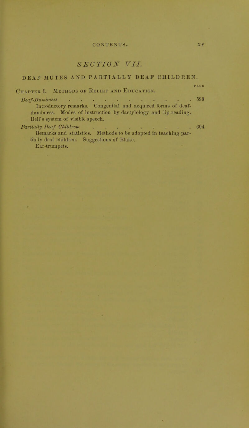 SECTION VII. DEAF MUTES AND PARTIALLY DEAF CHILDREN. PA(iE HAPTEK 1. Methods of Relief and Educatiox. Deaf-Dumbness 599 Introductory remarks. Cougenital and acquired forms of deaf- dumbness. Modes of instruction by dactylology and lip-reading. Bell's system of visible speech. Partially Deaf Children G04 Remarks and statistics. Methods to be adopted in teaching par- tially deaf children. Suggestions of Blake. Ear-trumpets.