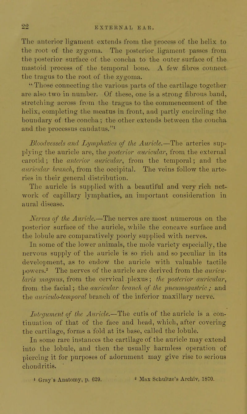 The anterior ligament extends from the process of the helix to the root of the zygoma. The posterior ligament passes from the posterior surface of the concha to the outer surface of the mastoid process of the temporal hone. A few fibres connect the tragus to the root of the zygoma.  Those connecting the various parts of the cartilage together are also two in number. Of these, one is a strong fibrous band, stretching across from the trao-us to the commencement of the helix, completing the meatus in front, and partly encircling the boundary of the concha; the other extends between the concha and the processus caudatus.^ Bloodvessels and Lymphatics of the Auricle.—The arteries sup- plying the auricle are, t\\Q iDosterior auricular^ from the external carotid; the anterior auricidar^ from the temporal; and the auricular branch, from the occipital. The veins follow the arte- ries in their general distribution. The auricle is supplied with a beautiful and very rich net- work of capillary lymphatics, an important consideration in aural disease. Nerves of the Auricle.—The nerves are most numerous on the posterior surface of the auricle, while the concave surface and the lobule are comparatively poorly supplied with nerves. In some of the lower animals, the mole variety especially, the nervous supply of the auricle is so rich and so peculiar in its development, as to endow the auricle with valuable tactile powers.^ The nerves of the auricle are derived from the auricu- laiis magnus, irom the cervical plexus; the posterior aiiricular, from the facial; the auricular branch of the imeumogastric ; and the auriculo-temijoral branch of the inferior maxillary nerve. Integument of the Auricle.—The cutis of the auricle is a con- tinuation of that of the face and head, which, after covering the cartilage, forms a fold at its base, called the lobule. In some rare instances the cartilage of the auricle may extend into the lobule, and then the usually harmless operation of piercing it for purposes of adornment may give rise to serious chondritis.