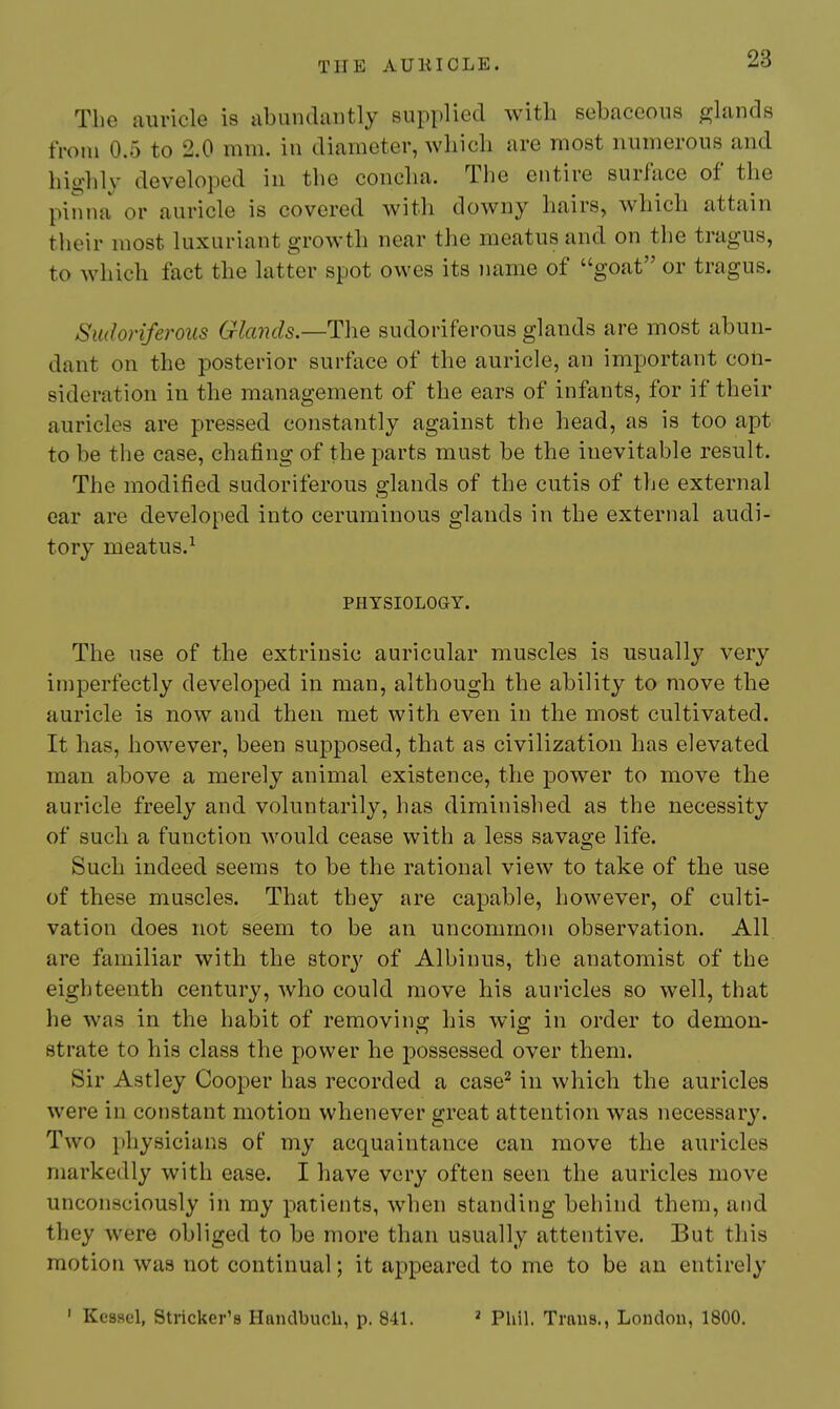 The auricle i8 abundantly supplied with sebaceous glands from 0.5 to 2.0 mm. in diameter, wliicli are most numerous and highly developed in the concha. The entire surface of the pinna or auricle is covered with downy hairs, which attain their most luxuriant growth near the meatus and on the tragus, to which fact the latter spot owes its name of goat or tragus. Sudoriferous Glands.—The sudoriferous glands are most abun- dant on the posterior surface of the auricle, an important con- sideration in the management of the ears of infants, for if their auricles are pressed constantly against the head, as is too apt to be the case, chafing of the parts must be the inevitable result. The modified sudoriferous glands of the cutis of the external ear are developed into ceruminous glands in the external audi- tory meatus.^ PHYSIOLOGY. The use of the extrinsic auricular muscles is usually very imperfectly developed in man, although the ability to move the auricle is now and then met with even in the most cultivated. It has, hoM'^ever, been supposed, that as civilization has elevated man above a merely animal existence, the power to move the auricle freely and voluntarily, has diminished as the necessity of such a function would cease with a less savage life. Such indeed seems to be the rational view to take of the use of these muscles. That they are capable, however, of culti- vation does not seem to be an uncommon observation. All. are familiar with the story of Albinus, the anatomist of the eighteenth century, who could move his auricles so well, that he was in the habit of removing his wig in order to demon- strate to his class the power he possessed over them. Sir Astley Cooper has recorded a case'^ in which the auricles were in constant motion whenever great attention was necessary. Two physicians of my acquaintance can move the auricles markedly with ease. I have very often seen the auricles move unconsciously in my patients, when standing behind them, and they were obliged to be more than usually attentive. But this motion was not continual; it appeared to me to be an entirely ' Kessel, Strieker's Haiulbuch, p. 841. ^ Phil. Traus., London, 1800.