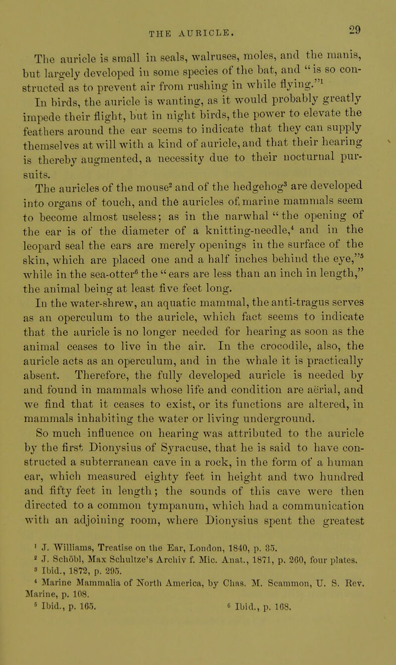 The auricle is small in seals, walruses, moles, and the manis, but largely developed in some species of the bat, and  is so con- structed as to prevent air from rushing in while flying.''^ In birds, the auricle is wanting, as it would probably greatly impede their flight, but in night-birds, the power to elevate the feathers around the ear seems to indicate that they can supply themselves at will with a kind of auricle, and that their hearing is thereby augmented, a necessity due to their nocturnal pur- suits. The auricles of the mouse^ and of the hedgehog^ are developed into organs of touch, and th6 auricles of. marine mammals seem to become almost useless; as in the narwhal  the opening of the ear is of the diameter of a knitting-needle,'' and in the leopard seal the ears are merely openings in the surface of the skin, which are placed one and a half inches behind the eye,^ while in the sea-otter^ the  ears are less than an inch in length, the animal being at least five feet long. In the water-shrew, an aquatic mammal, the anti-tragus serves as an operculum to the auricle, which fact seems to indicate that the auricle is no longer needed for hearing as soon as the animal ceases to live in the air. In the crocodile, also, the auricle acts as an operculum, and in the whale it is practically absent. Therefore, the fully developed auricle is needed by and found in mammals whose life and condition are aerial, and we find that it ceases to exist, or its functions are altered, in mammals inhabiting the water or living underground. So much influence on hearing was attributed to the auricle by the first Dionysius of Syracuse, that he is said to have con- structed a subterranean cave in a rock, in the form of a human ear, which measured eighty feet in height and two hundred and fifty feet in length; the sounds of this cave were then directed to a common tympanum, which had a communication with an adjoining room, where Dionysius spent the greatest ' J. Williams, Treatise on the Ear, London, 1840, p. 35. 2 J. Schobl, Max Schultze's Archiv f. Mic. Anat., 1871, p. 300, four plates. 3 Ibid., 1872, p. 295. * Marine Mammalia of North America, by Chas. M. Scammon, U. S. Rev. Marine, p. 108. 5 Ibid., p. 165. 6 Ibid., p. 108.