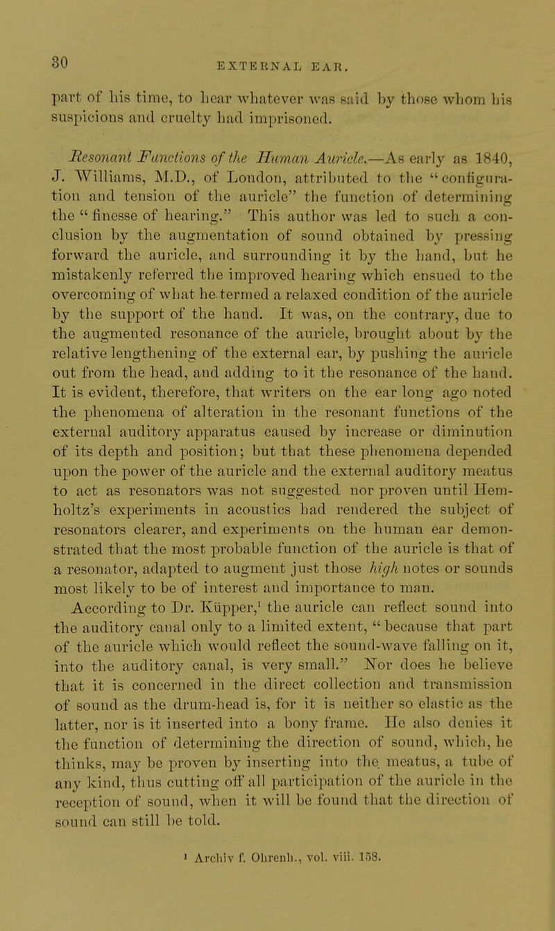 part of his time, to hear whatever was said by those whom his suspicions and cruelty liad imprisoned. Resonant Functions of the H^iman Auricle.—As early as 1840, J. Williams, M.D., of London, attributed to the configura- tion and tension of the auricle the function of determining the  finesse of hearing. This author was led to such a con- clusion by the augmentation of sound obtained by pressing forward the auricle, and surrounding it by the hand, but he mistakenly referred the improved hearing which ensued to the overcoming of what he.termed a relaxed condition of the auricle by the support of the hand. It was, on the contrary, due to the augmented resonance of the auricle, brought about by the relative lengthening of the external ear, by pushing the auricle out from the head, and adding to it the resonance of the hand. It is evident, therefore, that writers on the ear long ago noted the phenomena of alteration in the resonant functions of the external auditory apparatus caused by increase or diminution of its depth and position; but that these phenomena depended upon the power of the auricle and the external auditor}'^ meatus to act as resonators was not suggested nor proven until Hem- holtz's experiments in acoustics had rendered the subject of resonators clearer, and experiments on the human ear demon- strated that the most probable function of the auricle is that of a resonator, adapted to augment just those high notes or sounds most likely to be of interest and importance to man. According to Dr. Kiipper,' the auricle can reflect sound into the auditory canal only to a limited extent,  because that part of the auricle which would reflect the sound-wave falling on it, into the auditory canal, is very small. 'Nov does he believe that it is concerned in the direct collection and transmission of sound as the drum-head is, for it is neither so elastic as the latter, nor is it inserted into a bony frame. He also denies it the function of determining the direction of sound, which, he thinks, may be proven by inserting into the meatus, a tube of any kind, thus cutting oflt all participation of the auricle in the reception of sound, when it will be found that the direction of sound can still be told. • Arcliiv f. Ohrenli., vol. viii. 158.